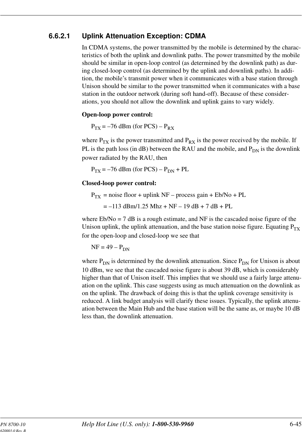 PN 8700-10 Help Hot Line (U.S. only): 1-800-530-9960 6-45620003-0 Rev. B6.6.2.1 Uplink Attenuation Exception: CDMAIn CDMA systems, the power transmitted by the mobile is determined by the charac-teristics of both the uplink and downlink paths. The power transmitted by the mobile should be similar in open-loop control (as determined by the downlink path) as dur-ing closed-loop control (as determined by the uplink and downlink paths). In addi-tion, the mobile’s transmit power when it communicates with a base station through Unison should be similar to the power transmitted when it communicates with a base station in the outdoor network (during soft hand-off). Because of these consider-ations, you should not allow the downlink and uplink gains to vary widely.Open-loop power control:PTX = –76 dBm (for PCS) – PRXwhere PTX is the power transmitted and PRX is the power received by the mobile. If PL is the path loss (in dB) between the RAU and the mobile, and PDN is the downlink power radiated by the RAU, then PTX = –76 dBm (for PCS) – PDN + PLClosed-loop power control:PTX = noise floor + uplink NF – process gain + Eb/No + PL= –113 dBm/1.25 Mhz + NF – 19 dB + 7 dB + PLwhere Eb/No = 7 dB is a rough estimate, and NF is the cascaded noise figure of the Unison uplink, the uplink attenuation, and the base station noise figure. Equating PTX for the open-loop and closed-loop we see thatNF = 49 – PDNwhere PDN is determined by the downlink attenuation. Since PDN for Unison is about 10 dBm, we see that the cascaded noise figure is about 39 dB, which is considerably higher than that of Unison itself. This implies that we should use a fairly large attenu-ation on the uplink. This case suggests using as much attenuation on the downlink as on the uplink. The drawback of doing this is that the uplink coverage sensitivity is reduced. A link budget analysis will clarify these issues. Typically, the uplink attenu-ation between the Main Hub and the base station will be the same as, or maybe 10 dB less than, the downlink attenuation.