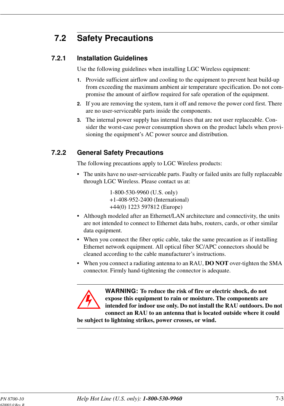PN 8700-10 Help Hot Line (U.S. only): 1-800-530-9960 7-3620003-0 Rev. B7.2 Safety Precautions7.2.1 Installation GuidelinesUse the following guidelines when installing LGC Wireless equipment:1. Provide sufficient airflow and cooling to the equipment to prevent heat build-up from exceeding the maximum ambient air temperature specification. Do not com-promise the amount of airflow required for safe operation of the equipment.2. If you are removing the system, turn it off and remove the power cord first. There are no user-serviceable parts inside the components.3. The internal power supply has internal fuses that are not user replaceable. Con-sider the worst-case power consumption shown on the product labels when provi-sioning the equipment’s AC power source and distribution.7.2.2 General Safety PrecautionsThe following precautions apply to LGC Wireless products:• The units have no user-serviceable parts. Faulty or failed units are fully replaceable through LGC Wireless. Please contact us at:1-800-530-9960 (U.S. only)+1-408-952-2400 (International)+44(0) 1223 597812 (Europe)• Although modeled after an Ethernet/LAN architecture and connectivity, the units are not intended to connect to Ethernet data hubs, routers, cards, or other similar data equipment.• When you connect the fiber optic cable, take the same precaution as if installing Ethernet network equipment. All optical fiber SC/APC connectors should be cleaned according to the cable manufacturer’s instructions.• When you connect a radiating antenna to an RAU, DO NOT over-tighten the SMA connector. Firmly hand-tightening the connector is adequate.WARNING: To reduce the risk of fire or electric shock, do not expose this equipment to rain or moisture. The components are intended for indoor use only. Do not install the RAU outdoors. Do not connect an RAU to an antenna that is located outside where it could be subject to lightning strikes, power crosses, or wind.