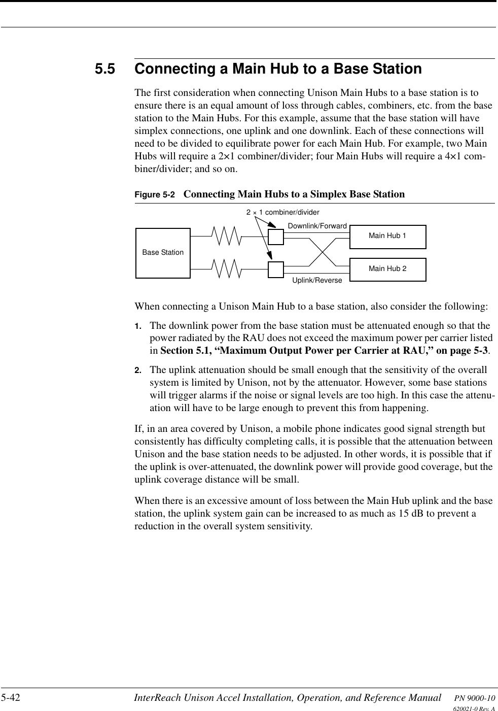 5-42 InterReach Unison Accel Installation, Operation, and Reference Manual PN 9000-10620021-0 Rev. A5.5 Connecting a Main Hub to a Base StationThe first consideration when connecting Unison Main Hubs to a base station is to ensure there is an equal amount of loss through cables, combiners, etc. from the base station to the Main Hubs. For this example, assume that the base station will have simplex connections, one uplink and one downlink. Each of these connections will need to be divided to equilibrate power for each Main Hub. For example, two Main Hubs will require a 2×1 combiner/divider; four Main Hubs will require a 4×1 com-biner/divider; and so on.Figure 5-2 Connecting Main Hubs to a Simplex Base StationWhen connecting a Unison Main Hub to a base station, also consider the following:1. The downlink power from the base station must be attenuated enough so that the power radiated by the RAU does not exceed the maximum power per carrier listed in Section 5.1, “Maximum Output Power per Carrier at RAU,” on page 5-3.2. The uplink attenuation should be small enough that the sensitivity of the overall system is limited by Unison, not by the attenuator. However, some base stations will trigger alarms if the noise or signal levels are too high. In this case the attenu-ation will have to be large enough to prevent this from happening.If, in an area covered by Unison, a mobile phone indicates good signal strength but consistently has difficulty completing calls, it is possible that the attenuation between Unison and the base station needs to be adjusted. In other words, it is possible that if the uplink is over-attenuated, the downlink power will provide good coverage, but the uplink coverage distance will be small.When there is an excessive amount of loss between the Main Hub uplink and the base station, the uplink system gain can be increased to as much as 15 dB to prevent a reduction in the overall system sensitivity.Base Station2 × 1 combiner/dividerDownlink/ForwardMain Hub 1Main Hub 2Uplink/Reverse