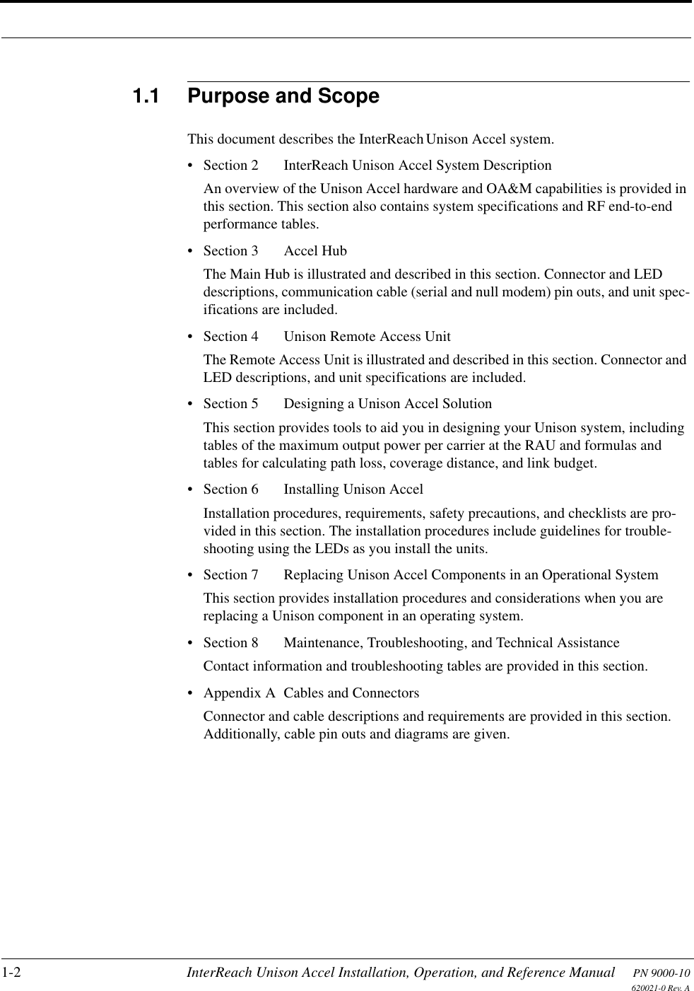 1-2 InterReach Unison Accel Installation, Operation, and Reference Manual PN 9000-10620021-0 Rev. A1.1 Purpose and ScopeThis document describes the InterReach Unison Accel system.• Section 2   InterReach Unison Accel System DescriptionAn overview of the Unison Accel hardware and OA&amp;M capabilities is provided in this section. This section also contains system specifications and RF end-to-end performance tables.• Section 3   Accel HubThe Main Hub is illustrated and described in this section. Connector and LED descriptions, communication cable (serial and null modem) pin outs, and unit spec-ifications are included.• Section 4   Unison Remote Access UnitThe Remote Access Unit is illustrated and described in this section. Connector and LED descriptions, and unit specifications are included.• Section 5   Designing a Unison Accel SolutionThis section provides tools to aid you in designing your Unison system, including tables of the maximum output power per carrier at the RAU and formulas and tables for calculating path loss, coverage distance, and link budget.• Section 6   Installing Unison AccelInstallation procedures, requirements, safety precautions, and checklists are pro-vided in this section. The installation procedures include guidelines for trouble-shooting using the LEDs as you install the units.• Section 7   Replacing Unison Accel Components in an Operational SystemThis section provides installation procedures and considerations when you are replacing a Unison component in an operating system.• Section 8   Maintenance, Troubleshooting, and Technical AssistanceContact information and troubleshooting tables are provided in this section.• Appendix A  Cables and ConnectorsConnector and cable descriptions and requirements are provided in this section. Additionally, cable pin outs and diagrams are given.