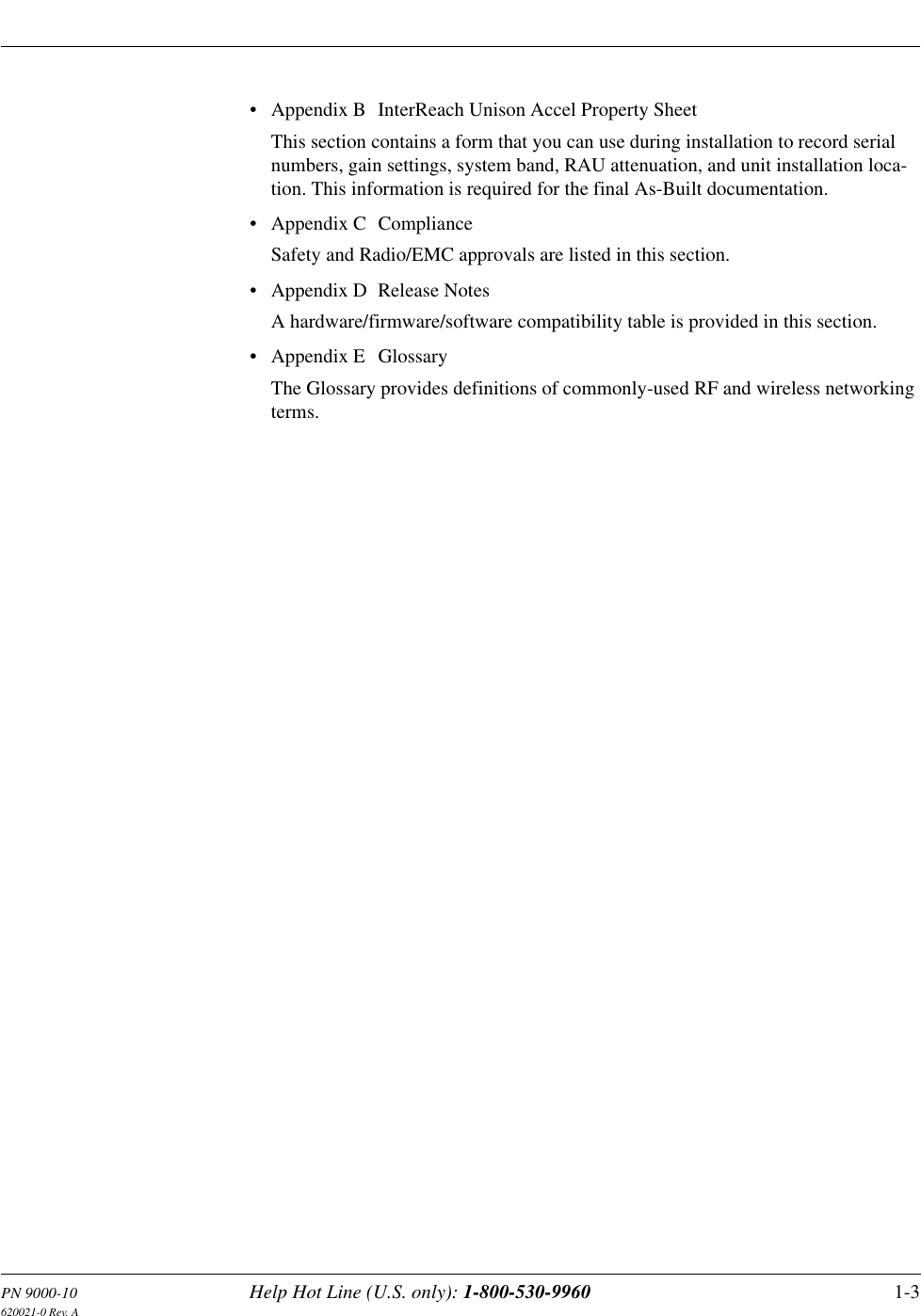 PN 9000-10 Help Hot Line (U.S. only): 1-800-530-9960 1-3620021-0 Rev. A• Appendix B  InterReach Unison Accel Property SheetThis section contains a form that you can use during installation to record serial numbers, gain settings, system band, RAU attenuation, and unit installation loca-tion. This information is required for the final As-Built documentation.• Appendix C  ComplianceSafety and Radio/EMC approvals are listed in this section.• Appendix D  Release NotesA hardware/firmware/software compatibility table is provided in this section.• Appendix E  GlossaryThe Glossary provides definitions of commonly-used RF and wireless networking terms.