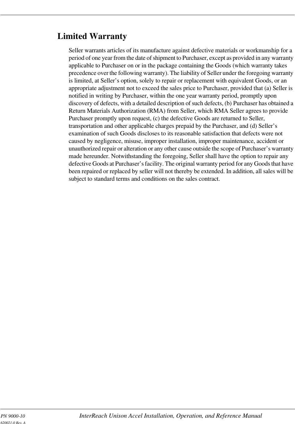 PN 9000-10 InterReach Unison Accel Installation, Operation, and Reference Manual620021-0 Rev. ALimited WarrantySeller warrants articles of its manufacture against defective materials or workmanship for a period of one year from the date of shipment to Purchaser, except as provided in any warranty applicable to Purchaser on or in the package containing the Goods (which warranty takes precedence over the following warranty). The liability of Seller under the foregoing warranty is limited, at Seller’s option, solely to repair or replacement with equivalent Goods, or an appropriate adjustment not to exceed the sales price to Purchaser, provided that (a) Seller is notified in writing by Purchaser, within the one year warranty period, promptly upon discovery of defects, with a detailed description of such defects, (b) Purchaser has obtained a Return Materials Authorization (RMA) from Seller, which RMA Seller agrees to provide Purchaser promptly upon request, (c) the defective Goods are returned to Seller, transportation and other applicable charges prepaid by the Purchaser, and (d) Seller’s examination of such Goods discloses to its reasonable satisfaction that defects were not caused by negligence, misuse, improper installation, improper maintenance, accident or unauthorized repair or alteration or any other cause outside the scope of Purchaser’s warranty made hereunder. Notwithstanding the foregoing, Seller shall have the option to repair any defective Goods at Purchaser’s facility. The original warranty period for any Goods that have been repaired or replaced by seller will not thereby be extended. In addition, all sales will be subject to standard terms and conditions on the sales contract.