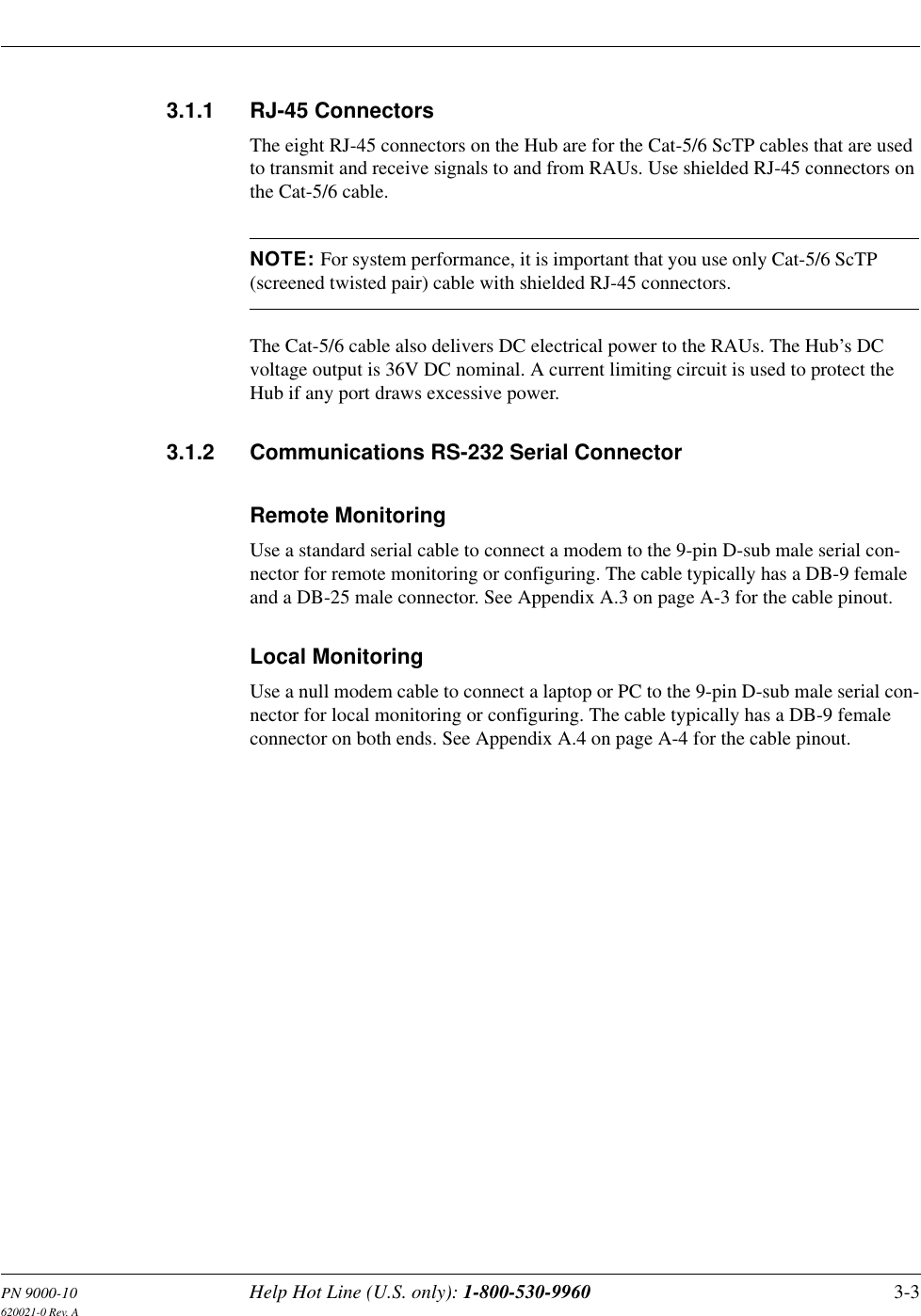PN 9000-10 Help Hot Line (U.S. only): 1-800-530-9960 3-3620021-0 Rev. A3.1.1 RJ-45 ConnectorsThe eight RJ-45 connectors on the Hub are for the Cat-5/6 ScTP cables that are used to transmit and receive signals to and from RAUs. Use shielded RJ-45 connectors on the Cat-5/6 cable.NOTE: For system performance, it is important that you use only Cat-5/6 ScTP (screened twisted pair) cable with shielded RJ-45 connectors.The Cat-5/6 cable also delivers DC electrical power to the RAUs. The Hub’s DC voltage output is 36V DC nominal. A current limiting circuit is used to protect the Hub if any port draws excessive power.3.1.2 Communications RS-232 Serial ConnectorRemote MonitoringUse a standard serial cable to connect a modem to the 9-pin D-sub male serial con-nector for remote monitoring or configuring. The cable typically has a DB-9 female and a DB-25 male connector. See Appendix A.3 on page A-3 for the cable pinout.Local MonitoringUse a null modem cable to connect a laptop or PC to the 9-pin D-sub male serial con-nector for local monitoring or configuring. The cable typically has a DB-9 female connector on both ends. See Appendix A.4 on page A-4 for the cable pinout.