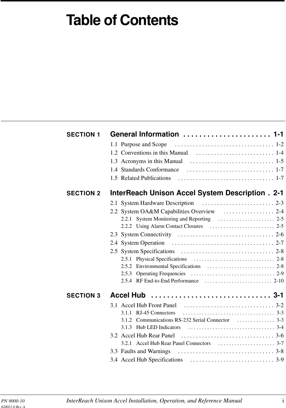 PN 9000-10 InterReach Unison Accel Installation, Operation, and Reference Manual i620021-0 Rev. ATable of ContentsSECTION 1 General Information  . . . . . . . . . . . . . . . . . . . . . .  1-11.1  Purpose and Scope  . . . . . . . . . . . . . . . . . . . . . . . . . . . . . . . . . 1-21.2  Conventions in this Manual  . . . . . . . . . . . . . . . . . . . . . . . . . . 1-41.3  Acronyms in this Manual  . . . . . . . . . . . . . . . . . . . . . . . . . . . .  1-51.4  Standards Conformance  . . . . . . . . . . . . . . . . . . . . . . . . . . . . . 1-71.5  Related Publications . . . . . . . . . . . . . . . . . . . . . . . . . . . . . . . .  1-7SECTION 2 InterReach Unison Accel System Description .  2-12.1  System Hardware Description  . . . . . . . . . . . . . . . . . . . . . . . . 2-32.2  System OA&amp;M Capabilities Overview  . . . . . . . . . . . . . . . . . 2-42.2.1  System Monitoring and Reporting  . . . . . . . . . . . . . . . . . . . . .  2-52.2.2  Using Alarm Contact Closures  . . . . . . . . . . . . . . . . . . . . . . . .  2-52.3  System Connectivity . . . . . . . . . . . . . . . . . . . . . . . . . . . . . . . . 2-62.4  System Operation  . . . . . . . . . . . . . . . . . . . . . . . . . . . . . . . . . . 2-72.5  System Specifications . . . . . . . . . . . . . . . . . . . . . . . . . . . . . . . 2-82.5.1  Physical Specifications  . . . . . . . . . . . . . . . . . . . . . . . . . . . . . .  2-82.5.2  Environmental Specifications  . . . . . . . . . . . . . . . . . . . . . . . . .  2-82.5.3  Operating Frequencies . . . . . . . . . . . . . . . . . . . . . . . . . . . . . . .  2-92.5.4  RF End-to-End Performance . . . . . . . . . . . . . . . . . . . . . . . . .  2-10SECTION 3 Accel Hub   . . . . . . . . . . . . . . . . . . . . . . . . . . . . . .  3-13.1  Accel Hub Front Panel  . . . . . . . . . . . . . . . . . . . . . . . . . . . . . . 3-23.1.1  RJ-45 Connectors  . . . . . . . . . . . . . . . . . . . . . . . . . . . . . . . . . .  3-33.1.2  Communications RS-232 Serial Connector  . . . . . . . . . . . . . .  3-33.1.3  Hub LED Indicators  . . . . . . . . . . . . . . . . . . . . . . . . . . . . . . . .  3-43.2  Accel Hub Rear Panel . . . . . . . . . . . . . . . . . . . . . . . . . . . . . . .  3-63.2.1  Accel Hub Rear Panel Connectors  . . . . . . . . . . . . . . . . . . . . .  3-73.3  Faults and Warnings  . . . . . . . . . . . . . . . . . . . . . . . . . . . . . . . . 3-83.4  Accel Hub Specifications . . . . . . . . . . . . . . . . . . . . . . . . . . . .  3-9