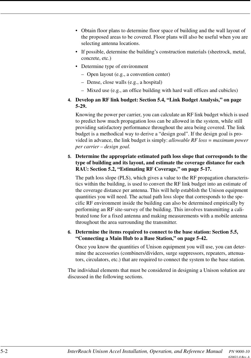 5-2 InterReach Unison Accel Installation, Operation, and Reference Manual PN 9000-10620021-0 Rev. A• Obtain floor plans to determine floor space of building and the wall layout of the proposed areas to be covered. Floor plans will also be useful when you are selecting antenna locations.• If possible, determine the building’s construction materials (sheetrock, metal, concrete, etc.)• Determine type of environment– Open layout (e.g., a convention center)– Dense, close walls (e.g., a hospital)– Mixed use (e.g., an office building with hard wall offices and cubicles)4. Develop an RF link budget: Section 5.4, “Link Budget Analysis,” on page 5-29.Knowing the power per carrier, you can calculate an RF link budget which is used to predict how much propagation loss can be allowed in the system, while still providing satisfactory performance throughout the area being covered. The link budget is a methodical way to derive a “design goal”. If the design goal is pro-vided in advance, the link budget is simply: allowable RF loss = maximum power per carrier – design goal.5. Determine the appropriate estimated path loss slope that corresponds to the type of building and its layout, and estimate the coverage distance for each RAU: Section 5.2, “Estimating RF Coverage,” on page 5-17.The path loss slope (PLS), which gives a value to the RF propagation characteris-tics within the building, is used to convert the RF link budget into an estimate of the coverage distance per antenna. This will help establish the Unison equipment quantities you will need. The actual path loss slope that corresponds to the spe-cific RF environment inside the building can also be determined empirically by performing an RF site-survey of the building. This involves transmitting a cali-brated tone for a fixed antenna and making measurements with a mobile antenna throughout the area surrounding the transmitter.6. Determine the items required to connect to the base station: Section 5.5, “Connecting a Main Hub to a Base Station,” on page 5-42.Once you know the quantities of Unison equipment you will use, you can deter-mine the accessories (combiners/dividers, surge suppressors, repeaters, attenua-tors, circulators, etc.) that are required to connect the system to the base station.The individual elements that must be considered in designing a Unison solution are discussed in the following sections.