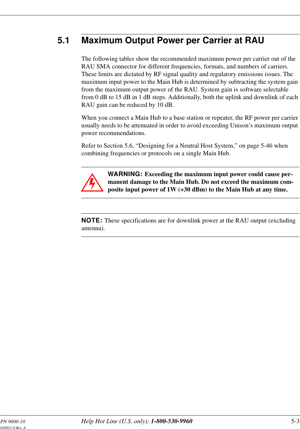 PN 9000-10 Help Hot Line (U.S. only): 1-800-530-9960 5-3620021-0 Rev. A5.1 Maximum Output Power per Carrier at RAUThe following tables show the recommended maximum power per carrier out of the RAU SMA connector for different frequencies, formats, and numbers of carriers. These limits are dictated by RF signal quality and regulatory emissions issues. The maximum input power to the Main Hub is determined by subtracting the system gain from the maximum output power of the RAU. System gain is software selectable from 0 dB to 15 dB in 1 dB steps. Additionally, both the uplink and downlink of each RAU gain can be reduced by 10 dB.When you connect a Main Hub to a base station or repeater, the RF power per carrier usually needs to be attenuated in order to avoid exceeding Unison’s maximum output power recommendations.Refer to Section 5.6, “Designing for a Neutral Host System,” on page 5-46 when combining frequencies or protocols on a single Main Hub.WARNING: Exceeding the maximum input power could cause per-manent damage to the Main Hub. Do not exceed the maximum com-posite input power of 1W (+30 dBm) to the Main Hub at any time.NOTE: These specifications are for downlink power at the RAU output (excluding antenna).