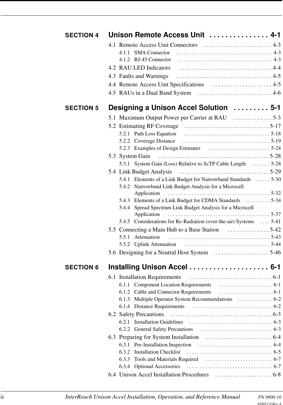 ii InterReach Unison Accel Installation, Operation, and Reference Manual PN 9000-10620021-0 Rev. ASECTION 4 Unison Remote Access Unit  . . . . . . . . . . . . . . . 4-14.1  Remote Access Unit Connectors . . . . . . . . . . . . . . . . . . . . . . . 4-34.1.1  SMA Connector . . . . . . . . . . . . . . . . . . . . . . . . . . . . . . . . . . . . 4-34.1.2  RJ-45 Connector  . . . . . . . . . . . . . . . . . . . . . . . . . . . . . . . . . . . 4-34.2  RAU LED Indicators  . . . . . . . . . . . . . . . . . . . . . . . . . . . . . . . 4-44.3  Faults and Warnings  . . . . . . . . . . . . . . . . . . . . . . . . . . . . . . . . 4-54.4  Remote Access Unit Specifications  . . . . . . . . . . . . . . . . . . . . 4-54.5  RAUs in a Dual Band System . . . . . . . . . . . . . . . . . . . . . . . . . 4-6SECTION 5 Designing a Unison Accel Solution   . . . . . . . . . 5-15.1  Maximum Output Power per Carrier at RAU . . . . . . . . . . . . . 5-35.2  Estimating RF Coverage . . . . . . . . . . . . . . . . . . . . . . . . . . . . 5-175.2.1  Path Loss Equation  . . . . . . . . . . . . . . . . . . . . . . . . . . . . . . . . 5-185.2.2  Coverage Distance . . . . . . . . . . . . . . . . . . . . . . . . . . . . . . . . . 5-195.2.3  Examples of Design Estimates  . . . . . . . . . . . . . . . . . . . . . . . 5-245.3  System Gain  . . . . . . . . . . . . . . . . . . . . . . . . . . . . . . . . . . . . . 5-285.3.1  System Gain (Loss) Relative to ScTP Cable Length . . . . . . . 5-285.4  Link Budget Analysis  . . . . . . . . . . . . . . . . . . . . . . . . . . . . . . 5-295.4.1  Elements of a Link Budget for Narrowband Standards . . . . . 5-305.4.2  Narrowband Link Budget Analysis for a Microcell Application  . . . . . . . . . . . . . . . . . . . . . . . . . . . . . . . . . . . . . . 5-325.4.3  Elements of a Link Budget for CDMA Standards . . . . . . . . . 5-345.4.4  Spread Spectrum Link Budget Analysis for a Microcell Application  . . . . . . . . . . . . . . . . . . . . . . . . . . . . . . . . . . . . . . 5-375.4.5  Considerations for Re-Radiation (over-the-air) Systems . . . . 5-415.5  Connecting a Main Hub to a Base Station  . . . . . . . . . . . . . . 5-425.5.1  Attenuation  . . . . . . . . . . . . . . . . . . . . . . . . . . . . . . . . . . . . . . 5-435.5.2  Uplink Attenuation  . . . . . . . . . . . . . . . . . . . . . . . . . . . . . . . . 5-445.6  Designing for a Neutral Host System . . . . . . . . . . . . . . . . . . 5-46SECTION 6 Installing Unison Accel . . . . . . . . . . . . . . . . . . . . 6-16.1  Installation Requirements . . . . . . . . . . . . . . . . . . . . . . . . . . . . 6-16.1.1  Component Location Requirements  . . . . . . . . . . . . . . . . . . . . 6-16.1.2  Cable and Connector Requirements  . . . . . . . . . . . . . . . . . . . . 6-16.1.3  Multiple Operator System Recommendations . . . . . . . . . . . . . 6-26.1.4  Distance Requirements  . . . . . . . . . . . . . . . . . . . . . . . . . . . . . . 6-26.2  Safety Precautions . . . . . . . . . . . . . . . . . . . . . . . . . . . . . . . . . . 6-36.2.1  Installation Guidelines . . . . . . . . . . . . . . . . . . . . . . . . . . . . . . . 6-36.2.2  General Safety Precautions  . . . . . . . . . . . . . . . . . . . . . . . . . . . 6-36.3  Preparing for System Installation  . . . . . . . . . . . . . . . . . . . . . . 6-46.3.1  Pre-Installation Inspection . . . . . . . . . . . . . . . . . . . . . . . . . . . . 6-46.3.2  Installation Checklist . . . . . . . . . . . . . . . . . . . . . . . . . . . . . . . . 6-56.3.3  Tools and Materials Required  . . . . . . . . . . . . . . . . . . . . . . . . . 6-76.3.4  Optional Accessories . . . . . . . . . . . . . . . . . . . . . . . . . . . . . . . . 6-76.4  Unison Accel Installation Procedures . . . . . . . . . . . . . . . . . . . 6-8