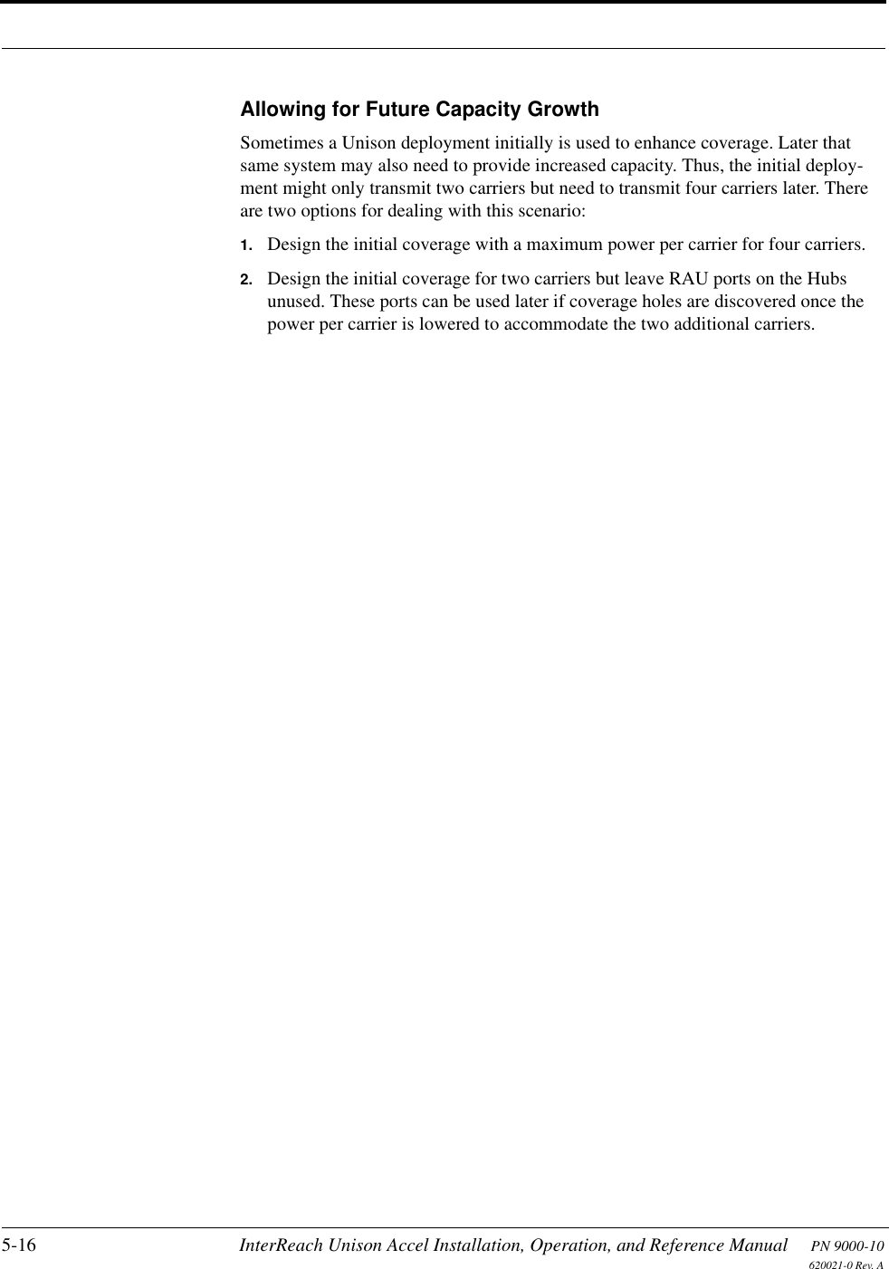 5-16 InterReach Unison Accel Installation, Operation, and Reference Manual PN 9000-10620021-0 Rev. AAllowing for Future Capacity GrowthSometimes a Unison deployment initially is used to enhance coverage. Later that same system may also need to provide increased capacity. Thus, the initial deploy-ment might only transmit two carriers but need to transmit four carriers later. There are two options for dealing with this scenario:1. Design the initial coverage with a maximum power per carrier for four carriers. 2. Design the initial coverage for two carriers but leave RAU ports on the Hubs unused. These ports can be used later if coverage holes are discovered once the power per carrier is lowered to accommodate the two additional carriers.