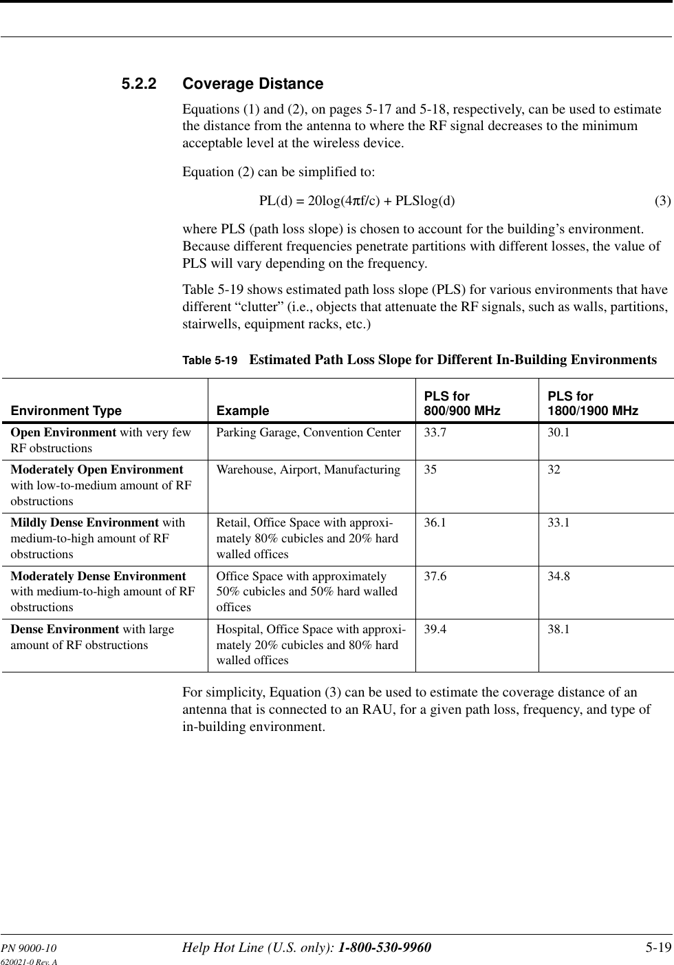 PN 9000-10 Help Hot Line (U.S. only): 1-800-530-9960 5-19620021-0 Rev. A5.2.2 Coverage DistanceEquations (1) and (2), on pages 5-17 and 5-18, respectively, can be used to estimate the distance from the antenna to where the RF signal decreases to the minimum acceptable level at the wireless device.Equation (2) can be simplified to:PL(d) = 20log(4πf/c) + PLSlog(d) (3)where PLS (path loss slope) is chosen to account for the building’s environment. Because different frequencies penetrate partitions with different losses, the value of PLS will vary depending on the frequency.Table 5-19 shows estimated path loss slope (PLS) for various environments that have different “clutter” (i.e., objects that attenuate the RF signals, such as walls, partitions, stairwells, equipment racks, etc.)For simplicity, Equation (3) can be used to estimate the coverage distance of an antenna that is connected to an RAU, for a given path loss, frequency, and type of in-building environment.Table 5-19 Estimated Path Loss Slope for Different In-Building EnvironmentsEnvironment Type Example PLS for 800/900 MHz PLS for 1800/1900 MHzOpen Environment with very few RF obstructionsParking Garage, Convention Center 33.7 30.1Moderately Open Environment with low-to-medium amount of RF obstructionsWarehouse, Airport, Manufacturing 35 32Mildly Dense Environment with medium-to-high amount of RF obstructionsRetail, Office Space with approxi-mately 80% cubicles and 20% hard walled offices36.1 33.1Moderately Dense Environment with medium-to-high amount of RF obstructionsOffice Space with approximately 50% cubicles and 50% hard walled offices37.6 34.8Dense Environment with large amount of RF obstructionsHospital, Office Space with approxi-mately 20% cubicles and 80% hard walled offices39.4 38.1