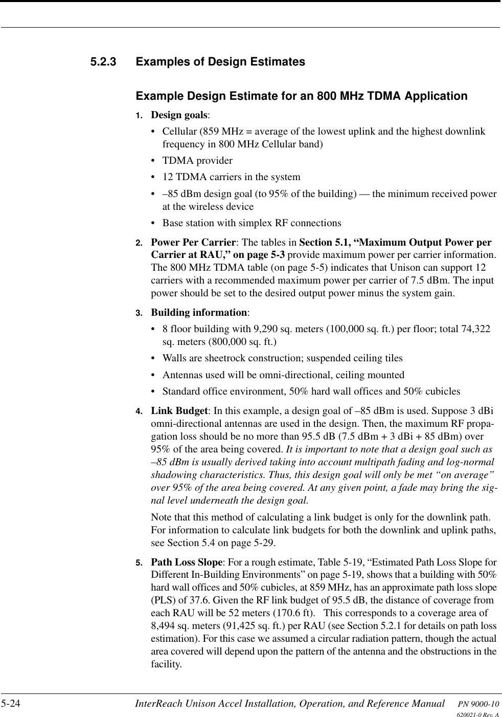 5-24 InterReach Unison Accel Installation, Operation, and Reference Manual PN 9000-10620021-0 Rev. A5.2.3 Examples of Design EstimatesExample Design Estimate for an 800 MHz TDMA Application1. Design goals:• Cellular (859 MHz = average of the lowest uplink and the highest downlink frequency in 800 MHz Cellular band)• TDMA provider• 12 TDMA carriers in the system• –85 dBm design goal (to 95% of the building) — the minimum received power at the wireless device• Base station with simplex RF connections2. Power Per Carrier: The tables in Section 5.1, “Maximum Output Power per Carrier at RAU,” on page 5-3 provide maximum power per carrier information. The 800 MHz TDMA table (on page 5-5) indicates that Unison can support 12 carriers with a recommended maximum power per carrier of 7.5 dBm. The input power should be set to the desired output power minus the system gain.3. Building information:• 8 floor building with 9,290 sq. meters (100,000 sq. ft.) per floor; total 74,322 sq. meters (800,000 sq. ft.)• Walls are sheetrock construction; suspended ceiling tiles• Antennas used will be omni-directional, ceiling mounted• Standard office environment, 50% hard wall offices and 50% cubicles4. Link Budget: In this example, a design goal of –85 dBm is used. Suppose 3 dBi omni-directional antennas are used in the design. Then, the maximum RF propa-gation loss should be no more than 95.5 dB (7.5 dBm + 3 dBi + 85 dBm) over 95% of the area being covered. It is important to note that a design goal such as –85 dBm is usually derived taking into account multipath fading and log-normal shadowing characteristics. Thus, this design goal will only be met “on average” over 95% of the area being covered. At any given point, a fade may bring the sig-nal level underneath the design goal.Note that this method of calculating a link budget is only for the downlink path. For information to calculate link budgets for both the downlink and uplink paths, see Section 5.4 on page 5-29.5. Path Loss Slope: For a rough estimate, Table 5-19, “Estimated Path Loss Slope for Different In-Building Environments” on page 5-19, shows that a building with 50% hard wall offices and 50% cubicles, at 859 MHz, has an approximate path loss slope (PLS) of 37.6. Given the RF link budget of 95.5 dB, the distance of coverage from each RAU will be 52 meters (170.6 ft).   This corresponds to a coverage area of 8,494 sq. meters (91,425 sq. ft.) per RAU (see Section 5.2.1 for details on path loss estimation). For this case we assumed a circular radiation pattern, though the actual area covered will depend upon the pattern of the antenna and the obstructions in the facility.