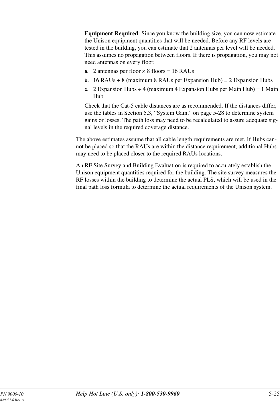 PN 9000-10 Help Hot Line (U.S. only): 1-800-530-9960 5-25620021-0 Rev. AEquipment Required: Since you know the building size, you can now estimate the Unison equipment quantities that will be needed. Before any RF levels are tested in the building, you can estimate that 2 antennas per level will be needed. This assumes no propagation between floors. If there is propagation, you may not need antennas on every floor.a. 2 antennas per floor × 8 floors = 16 RAUsb. 16 RAUs ÷ 8 (maximum 8 RAUs per Expansion Hub) = 2 Expansion Hubsc. 2 Expansion Hubs ÷ 4 (maximum 4 Expansion Hubs per Main Hub) = 1 Main HubCheck that the Cat-5 cable distances are as recommended. If the distances differ, use the tables in Section 5.3, “System Gain,” on page 5-28 to determine system gains or losses. The path loss may need to be recalculated to assure adequate sig-nal levels in the required coverage distance.The above estimates assume that all cable length requirements are met. If Hubs can-not be placed so that the RAUs are within the distance requirement, additional Hubs may need to be placed closer to the required RAUs locations.An RF Site Survey and Building Evaluation is required to accurately establish the Unison equipment quantities required for the building. The site survey measures the RF losses within the building to determine the actual PLS, which will be used in the final path loss formula to determine the actual requirements of the Unison system.