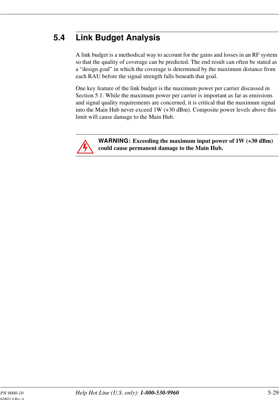 PN 9000-10 Help Hot Line (U.S. only): 1-800-530-9960 5-29620021-0 Rev. A5.4 Link Budget AnalysisA link budget is a methodical way to account for the gains and losses in an RF system so that the quality of coverage can be predicted. The end result can often be stated as a “design goal” in which the coverage is determined by the maximum distance from each RAU before the signal strength falls beneath that goal.One key feature of the link budget is the maximum power per carrier discussed in Section 5.1. While the maximum power per carrier is important as far as emissions and signal quality requirements are concerned, it is critical that the maximum signal into the Main Hub never exceed 1W (+30 dBm). Composite power levels above this limit will cause damage to the Main Hub.WARNING: Exceeding the maximum input power of 1W (+30 dBm) could cause permanent damage to the Main Hub.