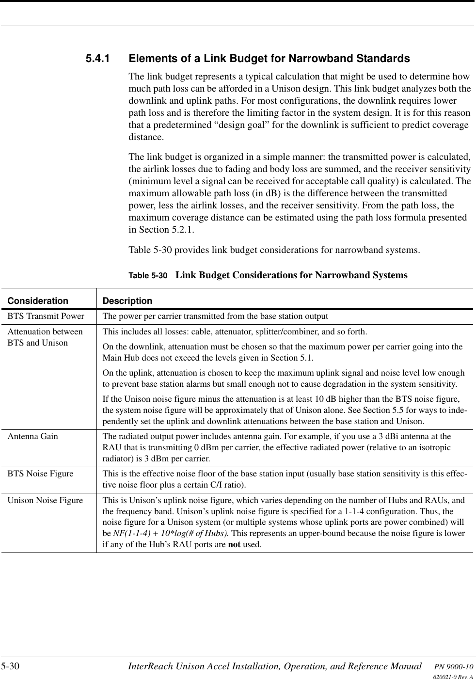 5-30 InterReach Unison Accel Installation, Operation, and Reference Manual PN 9000-10620021-0 Rev. A5.4.1 Elements of a Link Budget for Narrowband StandardsThe link budget represents a typical calculation that might be used to determine how much path loss can be afforded in a Unison design. This link budget analyzes both the downlink and uplink paths. For most configurations, the downlink requires lower path loss and is therefore the limiting factor in the system design. It is for this reason that a predetermined “design goal” for the downlink is sufficient to predict coverage distance.The link budget is organized in a simple manner: the transmitted power is calculated, the airlink losses due to fading and body loss are summed, and the receiver sensitivity (minimum level a signal can be received for acceptable call quality) is calculated. The maximum allowable path loss (in dB) is the difference between the transmitted power, less the airlink losses, and the receiver sensitivity. From the path loss, the maximum coverage distance can be estimated using the path loss formula presented in Section 5.2.1.Table 5-30 provides link budget considerations for narrowband systems.Table 5-30 Link Budget Considerations for Narrowband SystemsConsideration DescriptionBTS Transmit Power The power per carrier transmitted from the base station outputAttenuation between BTS and UnisonThis includes all losses: cable, attenuator, splitter/combiner, and so forth. On the downlink, attenuation must be chosen so that the maximum power per carrier going into the Main Hub does not exceed the levels given in Section 5.1. On the uplink, attenuation is chosen to keep the maximum uplink signal and noise level low enough to prevent base station alarms but small enough not to cause degradation in the system sensitivity.If the Unison noise figure minus the attenuation is at least 10 dB higher than the BTS noise figure, the system noise figure will be approximately that of Unison alone. See Section 5.5 for ways to inde-pendently set the uplink and downlink attenuations between the base station and Unison.Antenna Gain The radiated output power includes antenna gain. For example, if you use a 3 dBi antenna at the RAU that is transmitting 0 dBm per carrier, the effective radiated power (relative to an isotropic radiator) is 3 dBm per carrier.BTS Noise Figure This is the effective noise floor of the base station input (usually base station sensitivity is this effec-tive noise floor plus a certain C/I ratio).Unison Noise Figure This is Unison’s uplink noise figure, which varies depending on the number of Hubs and RAUs, and the frequency band. Unison’s uplink noise figure is specified for a 1-1-4 configuration. Thus, the noise figure for a Unison system (or multiple systems whose uplink ports are power combined) will be NF(1-1-4) + 10*log(# of Hubs). This represents an upper-bound because the noise figure is lower if any of the Hub’s RAU ports are not used.