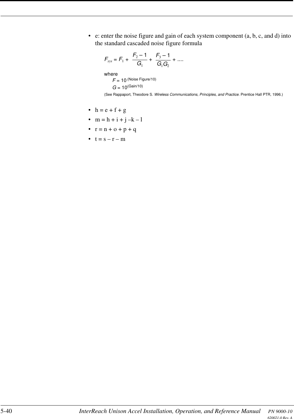 5-40 InterReach Unison Accel Installation, Operation, and Reference Manual PN 9000-10620021-0 Rev. A• e: enter the noise figure and gain of each system component (a, b, c, and d) into the standard cascaded noise figure formula• h = e + f + g• m = h + i + j –k – l• r = n + o + p + q• t = s – r – mFsys = F1 + + + ....F2 – 1G1F3 – 1G1G2whereF = 10(See Rappaport, Theodore S. Wireless Communications, Principles, and Practice. Prentice Hall PTR, 1996.)(Noise Figure/10)G = 10(Gain/10)