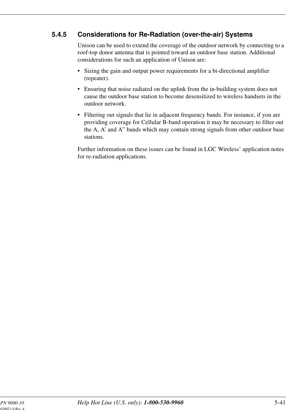PN 9000-10 Help Hot Line (U.S. only): 1-800-530-9960 5-41620021-0 Rev. A5.4.5 Considerations for Re-Radiation (over-the-air) SystemsUnison can be used to extend the coverage of the outdoor network by connecting to a roof-top donor antenna that is pointed toward an outdoor base station. Additional considerations for such an application of Unison are: • Sizing the gain and output power requirements for a bi-directional amplifier (repeater).• Ensuring that noise radiated on the uplink from the in-building system does not cause the outdoor base station to become desensitized to wireless handsets in the outdoor network.• Filtering out signals that lie in adjacent frequency bands. For instance, if you are providing coverage for Cellular B-band operation it may be necessary to filter out the A, A’ and A” bands which may contain strong signals from other outdoor base stations.Further information on these issues can be found in LGC Wireless’ application notes for re-radiation applications.