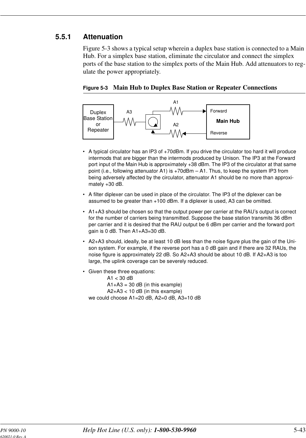 PN 9000-10 Help Hot Line (U.S. only): 1-800-530-9960 5-43620021-0 Rev. A5.5.1 AttenuationFigure 5-3 shows a typical setup wherein a duplex base station is connected to a Main Hub. For a simplex base station, eliminate the circulator and connect the simplex ports of the base station to the simplex ports of the Main Hub. Add attenuators to reg-ulate the power appropriately.Figure 5-3 Main Hub to Duplex Base Station or Repeater ConnectionsDuplexBase Station Main HubForwardReverseA3A1A2• A typical circulator has an IP3 of +70dBm. If you drive the circulator too hard it will produce intermods that are bigger than the intermods produced by Unison. The IP3 at the Forward port input of the Main Hub is approximately +38 dBm. The IP3 of the circulator at that same point (i.e., following attenuator A1) is +70dBm – A1. Thus, to keep the system IP3 from being adversely affected by the circulator, attenuator A1 should be no more than approxi-mately +30 dB.• A filter diplexer can be used in place of the circulator. The IP3 of the diplexer can be assumed to be greater than +100 dBm. If a diplexer is used, A3 can be omitted.• A1+A3 should be chosen so that the output power per carrier at the RAU’s output is correct for the number of carriers being transmitted. Suppose the base station transmits 36 dBm per carrier and it is desired that the RAU output be 6 dBm per carrier and the forward port gain is 0 dB. Then A1+A3=30 dB.• A2+A3 should, ideally, be at least 10 dB less than the noise figure plus the gain of the Uni-son system. For example, if the reverse port has a 0 dB gain and if there are 32 RAUs, the noise figure is approximately 22 dB. So A2+A3 should be about 10 dB. If A2+A3 is too large, the uplink coverage can be severely reduced.• Given these three equations: A1 &lt; 30 dBA1+A3 = 30 dB (in this example)A2+A3 &lt; 10 dB (in this example)we could choose A1=20 dB, A2=0 dB, A3=10 dBorRepeater