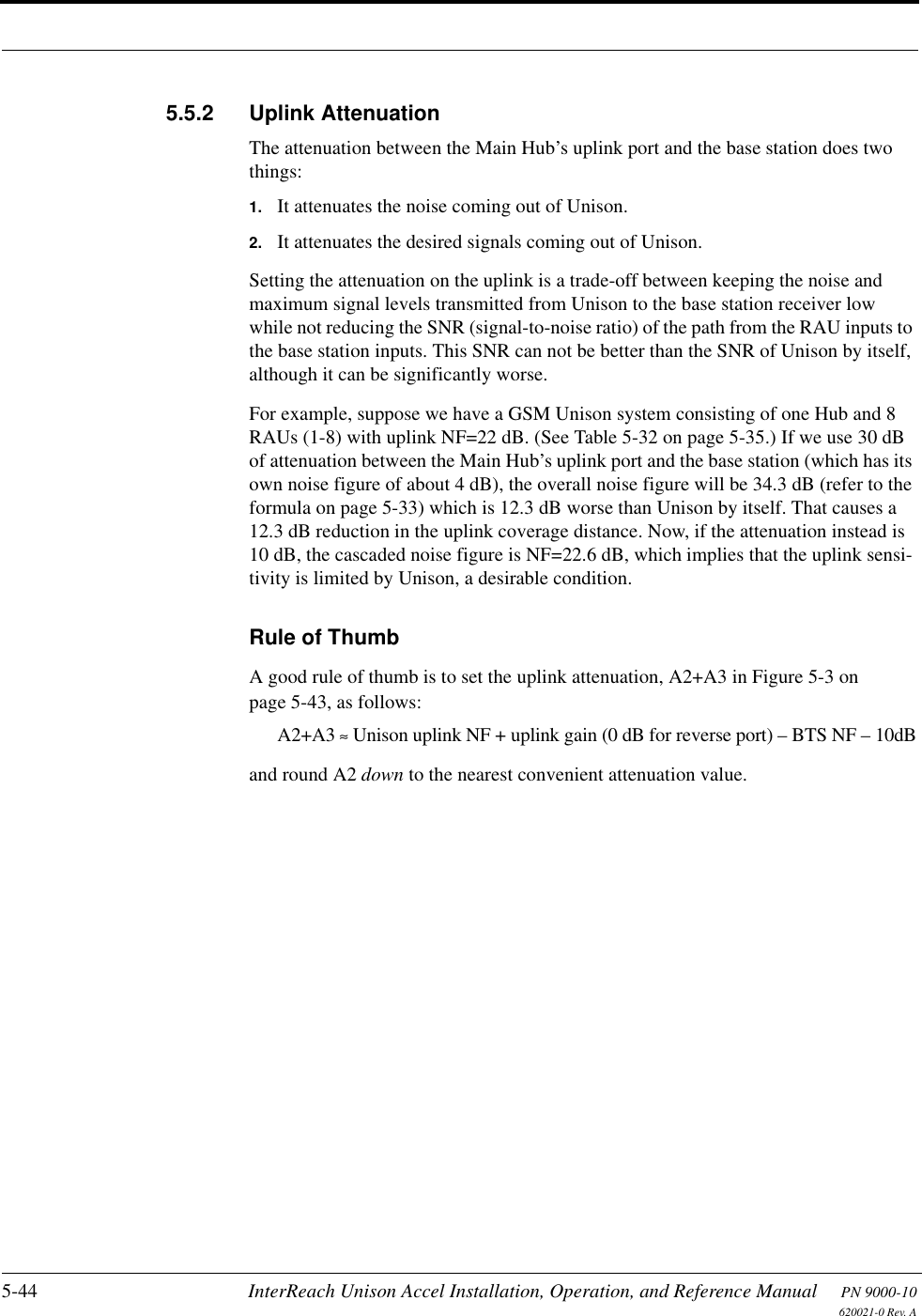 5-44 InterReach Unison Accel Installation, Operation, and Reference Manual PN 9000-10620021-0 Rev. A5.5.2 Uplink AttenuationThe attenuation between the Main Hub’s uplink port and the base station does two things:1. It attenuates the noise coming out of Unison.2. It attenuates the desired signals coming out of Unison. Setting the attenuation on the uplink is a trade-off between keeping the noise and maximum signal levels transmitted from Unison to the base station receiver low while not reducing the SNR (signal-to-noise ratio) of the path from the RAU inputs to the base station inputs. This SNR can not be better than the SNR of Unison by itself, although it can be significantly worse.For example, suppose we have a GSM Unison system consisting of one Hub and 8 RAUs (1-8) with uplink NF=22 dB. (See Table 5-32 on page 5-35.) If we use 30 dB of attenuation between the Main Hub’s uplink port and the base station (which has its own noise figure of about 4 dB), the overall noise figure will be 34.3 dB (refer to the formula on page 5-33) which is 12.3 dB worse than Unison by itself. That causes a 12.3 dB reduction in the uplink coverage distance. Now, if the attenuation instead is 10 dB, the cascaded noise figure is NF=22.6 dB, which implies that the uplink sensi-tivity is limited by Unison, a desirable condition.Rule of ThumbA good rule of thumb is to set the uplink attenuation, A2+A3 in Figure 5-3 on page 5-43, as follows:A2+A3 ≈ Unison uplink NF + uplink gain (0 dB for reverse port) – BTS NF – 10dBand round A2 down to the nearest convenient attenuation value.