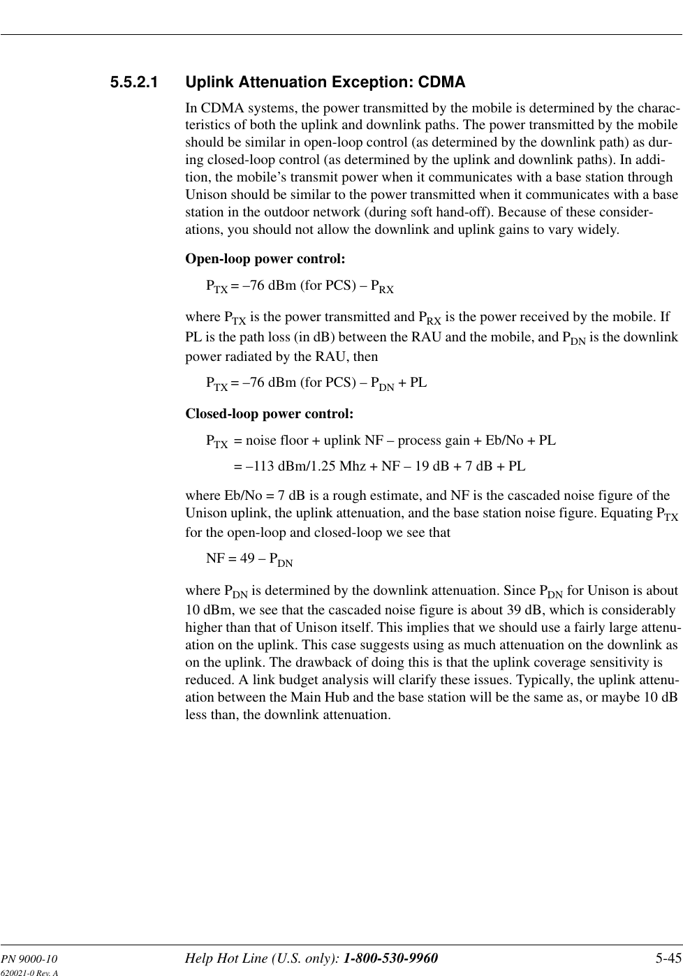 PN 9000-10 Help Hot Line (U.S. only): 1-800-530-9960 5-45620021-0 Rev. A5.5.2.1 Uplink Attenuation Exception: CDMAIn CDMA systems, the power transmitted by the mobile is determined by the charac-teristics of both the uplink and downlink paths. The power transmitted by the mobile should be similar in open-loop control (as determined by the downlink path) as dur-ing closed-loop control (as determined by the uplink and downlink paths). In addi-tion, the mobile’s transmit power when it communicates with a base station through Unison should be similar to the power transmitted when it communicates with a base station in the outdoor network (during soft hand-off). Because of these consider-ations, you should not allow the downlink and uplink gains to vary widely.Open-loop power control:PTX = –76 dBm (for PCS) – PRXwhere PTX is the power transmitted and PRX is the power received by the mobile. If PL is the path loss (in dB) between the RAU and the mobile, and PDN is the downlink power radiated by the RAU, then PTX = –76 dBm (for PCS) – PDN + PLClosed-loop power control:PTX = noise floor + uplink NF – process gain + Eb/No + PL= –113 dBm/1.25 Mhz + NF – 19 dB + 7 dB + PLwhere Eb/No = 7 dB is a rough estimate, and NF is the cascaded noise figure of the Unison uplink, the uplink attenuation, and the base station noise figure. Equating PTX for the open-loop and closed-loop we see thatNF = 49 – PDNwhere PDN is determined by the downlink attenuation. Since PDN for Unison is about 10 dBm, we see that the cascaded noise figure is about 39 dB, which is considerably higher than that of Unison itself. This implies that we should use a fairly large attenu-ation on the uplink. This case suggests using as much attenuation on the downlink as on the uplink. The drawback of doing this is that the uplink coverage sensitivity is reduced. A link budget analysis will clarify these issues. Typically, the uplink attenu-ation between the Main Hub and the base station will be the same as, or maybe 10 dB less than, the downlink attenuation.