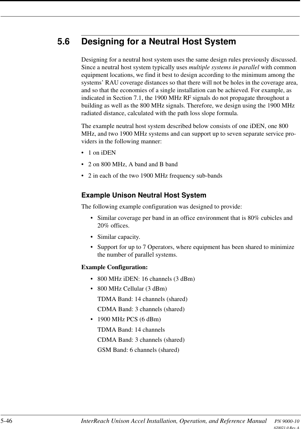 5-46 InterReach Unison Accel Installation, Operation, and Reference Manual PN 9000-10620021-0 Rev. A5.6 Designing for a Neutral Host SystemDesigning for a neutral host system uses the same design rules previously discussed. Since a neutral host system typically uses multiple systems in parallel with common equipment locations, we find it best to design according to the minimum among the systems’ RAU coverage distances so that there will not be holes in the coverage area, and so that the economies of a single installation can be achieved. For example, as indicated in Section 7.1, the 1900 MHz RF signals do not propagate throughout a building as well as the 800 MHz signals. Therefore, we design using the 1900 MHz radiated distance, calculated with the path loss slope formula.The example neutral host system described below consists of one iDEN, one 800 MHz, and two 1900 MHz systems and can support up to seven separate service pro-viders in the following manner:•1 on iDEN• 2 on 800 MHz, A band and B band• 2 in each of the two 1900 MHz frequency sub-bandsExample Unison Neutral Host SystemThe following example configuration was designed to provide:• Similar coverage per band in an office environment that is 80% cubicles and 20% offices.• Similar capacity.• Support for up to 7 Operators, where equipment has been shared to minimize the number of parallel systems.Example Configuration:• 800 MHz iDEN: 16 channels (3 dBm)• 800 MHz Cellular (3 dBm)TDMA Band: 14 channels (shared)CDMA Band: 3 channels (shared)• 1900 MHz PCS (6 dBm)TDMA Band: 14 channelsCDMA Band: 3 channels (shared)GSM Band: 6 channels (shared)