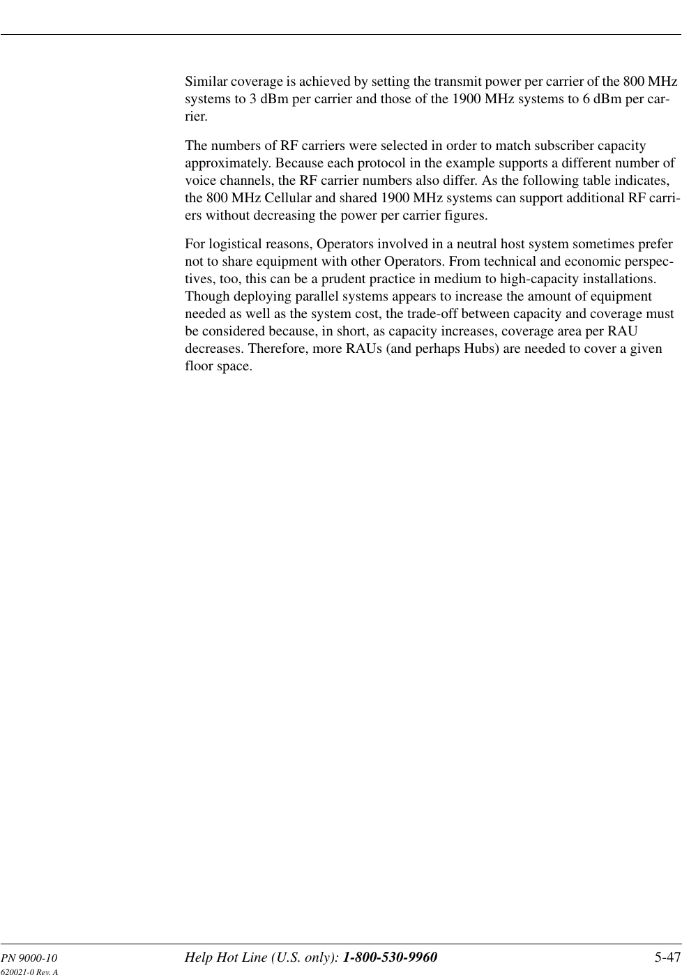 PN 9000-10 Help Hot Line (U.S. only): 1-800-530-9960 5-47620021-0 Rev. ASimilar coverage is achieved by setting the transmit power per carrier of the 800 MHz systems to 3 dBm per carrier and those of the 1900 MHz systems to 6 dBm per car-rier.The numbers of RF carriers were selected in order to match subscriber capacity approximately. Because each protocol in the example supports a different number of voice channels, the RF carrier numbers also differ. As the following table indicates, the 800 MHz Cellular and shared 1900 MHz systems can support additional RF carri-ers without decreasing the power per carrier figures.For logistical reasons, Operators involved in a neutral host system sometimes prefer not to share equipment with other Operators. From technical and economic perspec-tives, too, this can be a prudent practice in medium to high-capacity installations. Though deploying parallel systems appears to increase the amount of equipment needed as well as the system cost, the trade-off between capacity and coverage must be considered because, in short, as capacity increases, coverage area per RAU decreases. Therefore, more RAUs (and perhaps Hubs) are needed to cover a given floor space.
