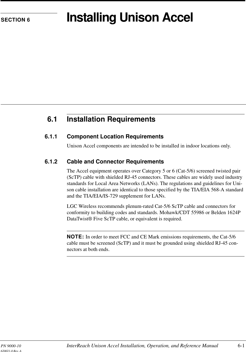 PN 9000-10 InterReach Unison Accel Installation, Operation, and Reference Manual 6-1620021-0 Rev. ASECTION 6 Installing Unison Accel6.1 Installation Requirements6.1.1 Component Location RequirementsUnison Accel components are intended to be installed in indoor locations only.6.1.2 Cable and Connector RequirementsThe Accel equipment operates over Category 5 or 6 (Cat-5/6) screened twisted pair (ScTP) cable with shielded RJ-45 connectors. These cables are widely used industry standards for Local Area Networks (LANs). The regulations and guidelines for Uni-son cable installation are identical to those specified by the TIA/EIA 568-A standard and the TIA/EIA/IS-729 supplement for LANs.LGC Wireless recommends plenum-rated Cat-5/6 ScTP cable and connectors for conformity to building codes and standards. Mohawk/CDT 55986 or Belden 1624P DataTwist® Five ScTP cable, or equivalent is required.NOTE: In order to meet FCC and CE Mark emissions requirements, the Cat-5/6 cable must be screened (ScTP) and it must be grounded using shielded RJ-45 con-nectors at both ends.