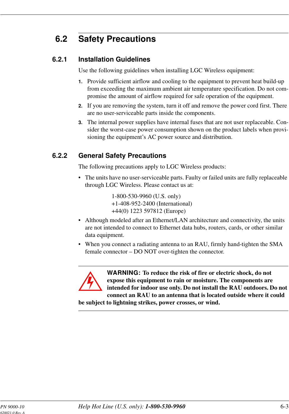 PN 9000-10 Help Hot Line (U.S. only): 1-800-530-9960 6-3620021-0 Rev. A6.2 Safety Precautions6.2.1 Installation GuidelinesUse the following guidelines when installing LGC Wireless equipment:1. Provide sufficient airflow and cooling to the equipment to prevent heat build-up from exceeding the maximum ambient air temperature specification. Do not com-promise the amount of airflow required for safe operation of the equipment.2. If you are removing the system, turn it off and remove the power cord first. There are no user-serviceable parts inside the components.3. The internal power supplies have internal fuses that are not user replaceable. Con-sider the worst-case power consumption shown on the product labels when provi-sioning the equipment’s AC power source and distribution.6.2.2 General Safety PrecautionsThe following precautions apply to LGC Wireless products:• The units have no user-serviceable parts. Faulty or failed units are fully replaceable through LGC Wireless. Please contact us at:1-800-530-9960 (U.S. only)+1-408-952-2400 (International)+44(0) 1223 597812 (Europe)• Although modeled after an Ethernet/LAN architecture and connectivity, the units are not intended to connect to Ethernet data hubs, routers, cards, or other similar data equipment.• When you connect a radiating antenna to an RAU, firmly hand-tighten the SMA female connector – DO NOT over-tighten the connector.WARNING: To reduce the risk of fire or electric shock, do not expose this equipment to rain or moisture. The components are intended for indoor use only. Do not install the RAU outdoors. Do not connect an RAU to an antenna that is located outside where it could be subject to lightning strikes, power crosses, or wind.