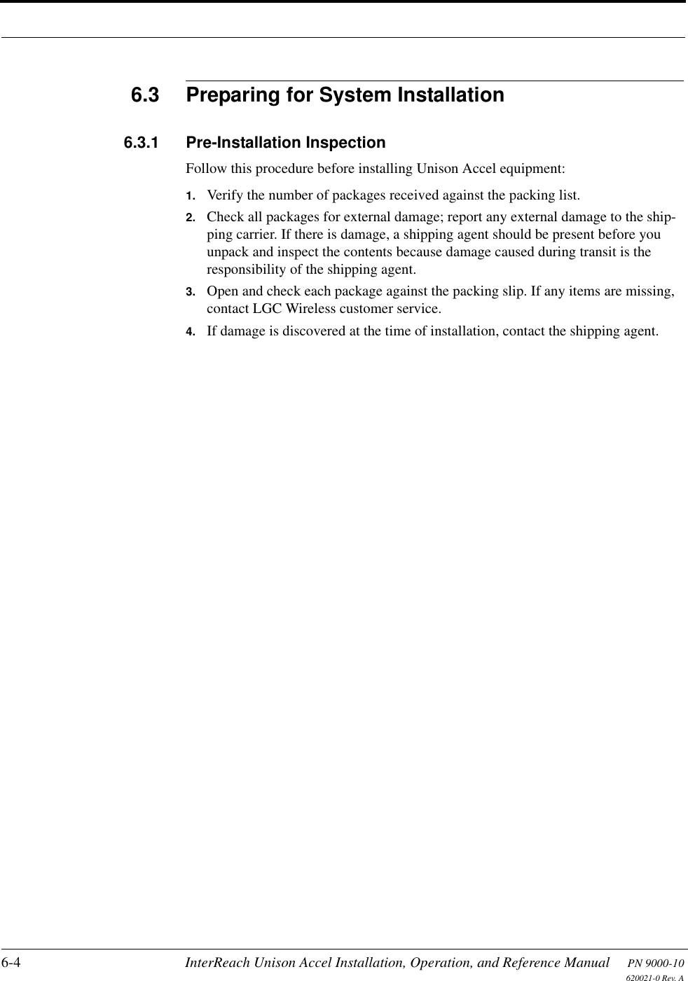 6-4 InterReach Unison Accel Installation, Operation, and Reference Manual PN 9000-10620021-0 Rev. A6.3 Preparing for System Installation6.3.1 Pre-Installation InspectionFollow this procedure before installing Unison Accel equipment:1. Verify the number of packages received against the packing list.2. Check all packages for external damage; report any external damage to the ship-ping carrier. If there is damage, a shipping agent should be present before you unpack and inspect the contents because damage caused during transit is the responsibility of the shipping agent.3. Open and check each package against the packing slip. If any items are missing, contact LGC Wireless customer service.4. If damage is discovered at the time of installation, contact the shipping agent.