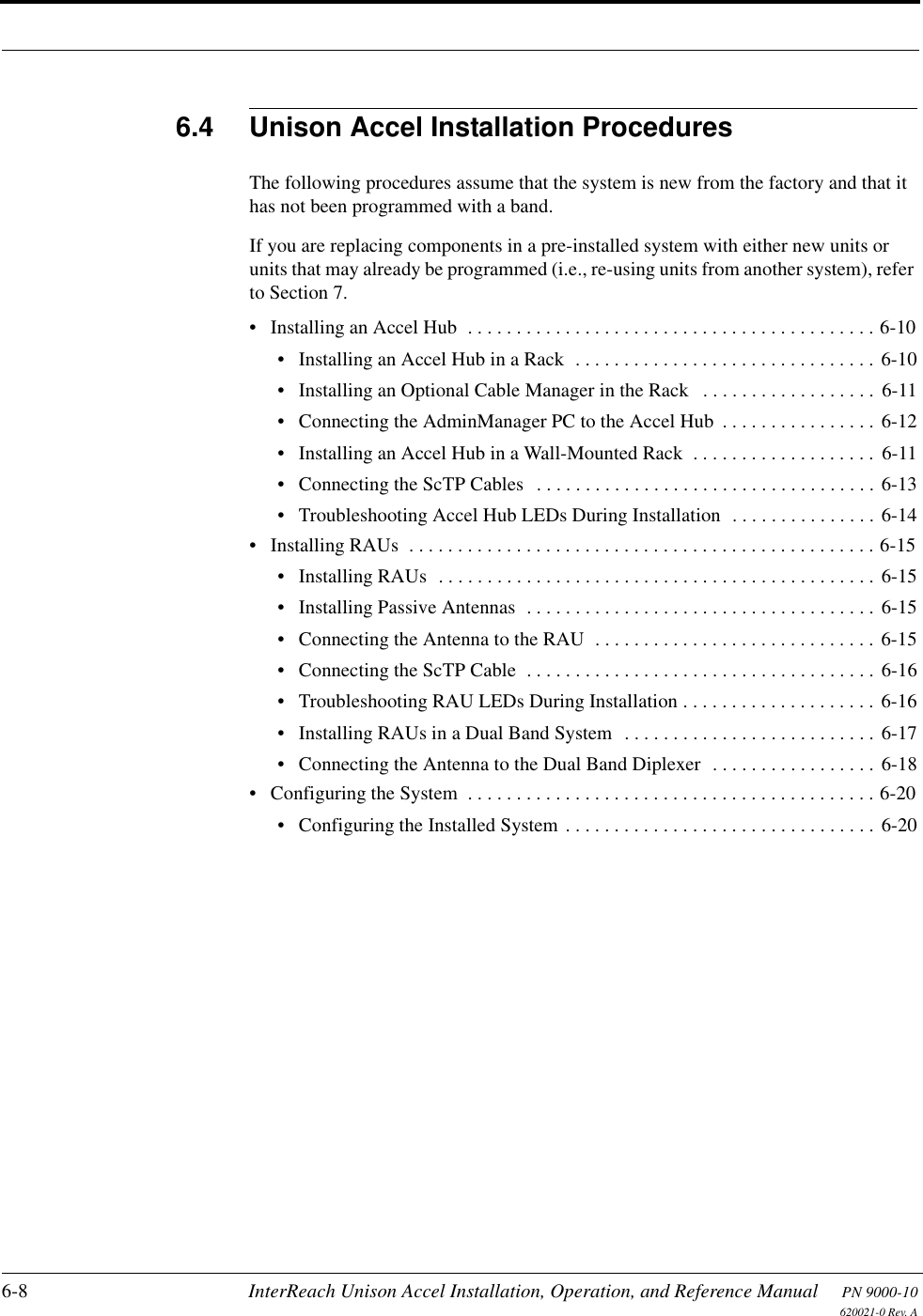 6-8 InterReach Unison Accel Installation, Operation, and Reference Manual PN 9000-10620021-0 Rev. A6.4 Unison Accel Installation ProceduresThe following procedures assume that the system is new from the factory and that it has not been programmed with a band.If you are replacing components in a pre-installed system with either new units or units that may already be programmed (i.e., re-using units from another system), refer to Section 7.• Installing an Accel Hub  . . . . . . . . . . . . . . . . . . . . . . . . . . . . . . . . . . . . . . . . . . 6-10• Installing an Accel Hub in a Rack  . . . . . . . . . . . . . . . . . . . . . . . . . . . . . . . 6-10• Installing an Optional Cable Manager in the Rack   . . . . . . . . . . . . . . . . . . 6-11• Connecting the AdminManager PC to the Accel Hub  . . . . . . . . . . . . . . . . 6-12• Installing an Accel Hub in a Wall-Mounted Rack  . . . . . . . . . . . . . . . . . . .  6-11• Connecting the ScTP Cables  . . . . . . . . . . . . . . . . . . . . . . . . . . . . . . . . . . . 6-13• Troubleshooting Accel Hub LEDs During Installation  . . . . . . . . . . . . . . . 6-14• Installing RAUs  . . . . . . . . . . . . . . . . . . . . . . . . . . . . . . . . . . . . . . . . . . . . . . . . 6-15• Installing RAUs  . . . . . . . . . . . . . . . . . . . . . . . . . . . . . . . . . . . . . . . . . . . . . 6-15• Installing Passive Antennas  . . . . . . . . . . . . . . . . . . . . . . . . . . . . . . . . . . . . 6-15• Connecting the Antenna to the RAU  . . . . . . . . . . . . . . . . . . . . . . . . . . . . . 6-15• Connecting the ScTP Cable  . . . . . . . . . . . . . . . . . . . . . . . . . . . . . . . . . . . . 6-16• Troubleshooting RAU LEDs During Installation . . . . . . . . . . . . . . . . . . . . 6-16• Installing RAUs in a Dual Band System  . . . . . . . . . . . . . . . . . . . . . . . . . . 6-17• Connecting the Antenna to the Dual Band Diplexer  . . . . . . . . . . . . . . . . . 6-18• Configuring the System  . . . . . . . . . . . . . . . . . . . . . . . . . . . . . . . . . . . . . . . . . . 6-20• Configuring the Installed System . . . . . . . . . . . . . . . . . . . . . . . . . . . . . . . . 6-20