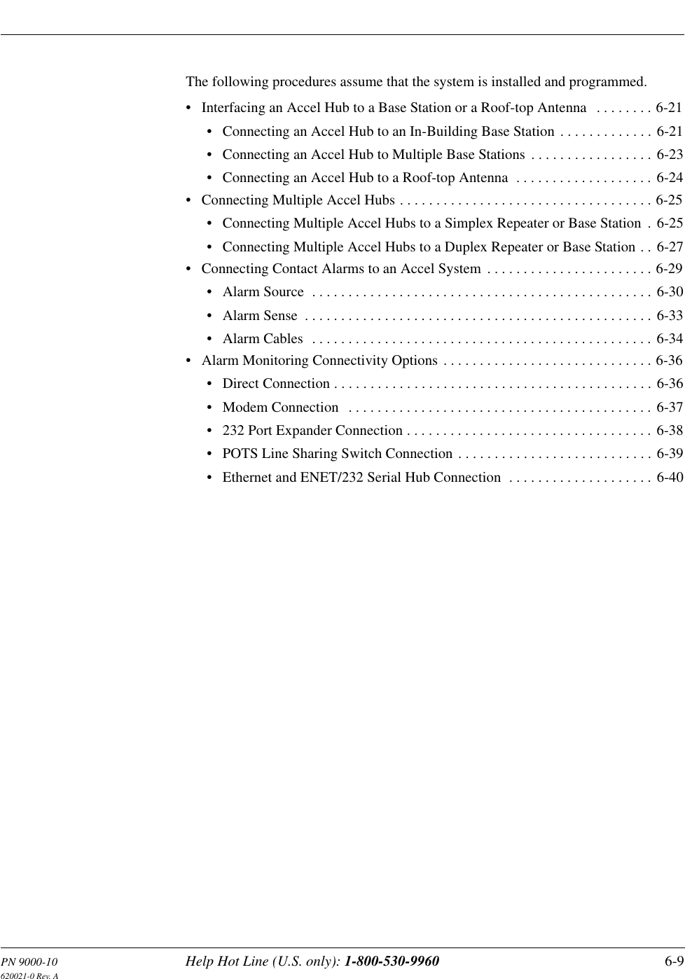 PN 9000-10 Help Hot Line (U.S. only): 1-800-530-9960 6-9620021-0 Rev. AThe following procedures assume that the system is installed and programmed.• Interfacing an Accel Hub to a Base Station or a Roof-top Antenna   . . . . . . . . 6-21• Connecting an Accel Hub to an In-Building Base Station . . . . . . . . . . . . . 6-21• Connecting an Accel Hub to Multiple Base Stations . . . . . . . . . . . . . . . . . 6-23• Connecting an Accel Hub to a Roof-top Antenna  . . . . . . . . . . . . . . . . . . . 6-24• Connecting Multiple Accel Hubs . . . . . . . . . . . . . . . . . . . . . . . . . . . . . . . . . . . 6-25• Connecting Multiple Accel Hubs to a Simplex Repeater or Base Station  . 6-25• Connecting Multiple Accel Hubs to a Duplex Repeater or Base Station . . 6-27• Connecting Contact Alarms to an Accel System . . . . . . . . . . . . . . . . . . . . . . . 6-29• Alarm Source  . . . . . . . . . . . . . . . . . . . . . . . . . . . . . . . . . . . . . . . . . . . . . . . 6-30• Alarm Sense  . . . . . . . . . . . . . . . . . . . . . . . . . . . . . . . . . . . . . . . . . . . . . . . . 6-33• Alarm Cables  . . . . . . . . . . . . . . . . . . . . . . . . . . . . . . . . . . . . . . . . . . . . . . . 6-34• Alarm Monitoring Connectivity Options . . . . . . . . . . . . . . . . . . . . . . . . . . . . . 6-36• Direct Connection . . . . . . . . . . . . . . . . . . . . . . . . . . . . . . . . . . . . . . . . . . . . 6-36• Modem Connection   . . . . . . . . . . . . . . . . . . . . . . . . . . . . . . . . . . . . . . . . . . 6-37• 232 Port Expander Connection . . . . . . . . . . . . . . . . . . . . . . . . . . . . . . . . . . 6-38• POTS Line Sharing Switch Connection . . . . . . . . . . . . . . . . . . . . . . . . . . . 6-39• Ethernet and ENET/232 Serial Hub Connection  . . . . . . . . . . . . . . . . . . . . 6-40