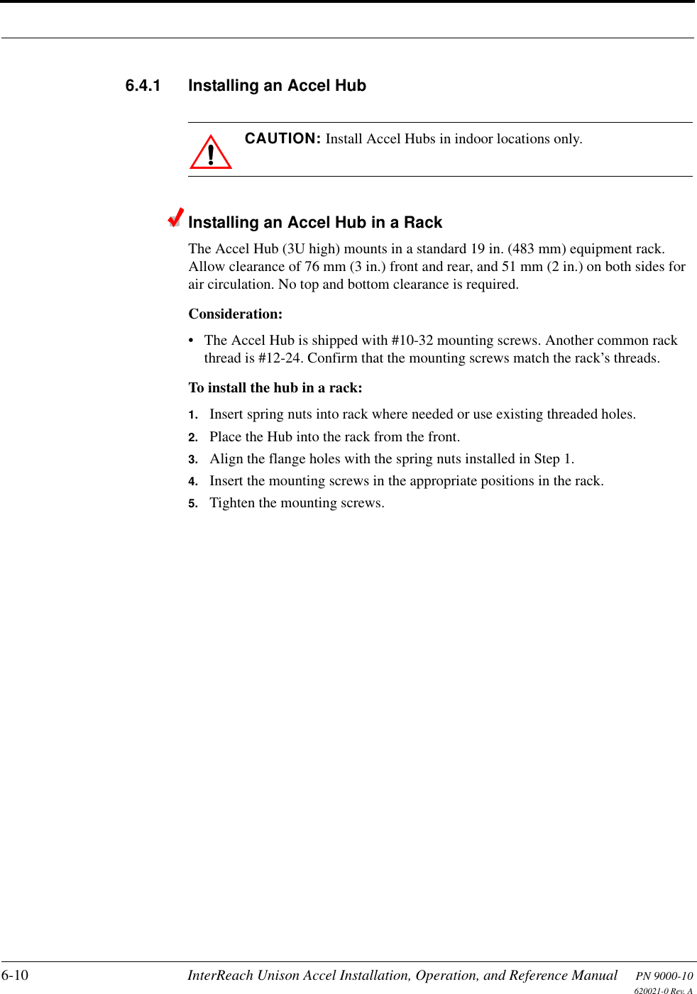 6-10 InterReach Unison Accel Installation, Operation, and Reference Manual PN 9000-10620021-0 Rev. A6.4.1 Installing an Accel HubCAUTION: Install Accel Hubs in indoor locations only.Installing an Accel Hub in a RackThe Accel Hub (3U high) mounts in a standard 19 in. (483 mm) equipment rack. Allow clearance of 76 mm (3 in.) front and rear, and 51 mm (2 in.) on both sides for air circulation. No top and bottom clearance is required.Consideration:• The Accel Hub is shipped with #10-32 mounting screws. Another common rack thread is #12-24. Confirm that the mounting screws match the rack’s threads.To install the hub in a rack:1. Insert spring nuts into rack where needed or use existing threaded holes.2. Place the Hub into the rack from the front.3. Align the flange holes with the spring nuts installed in Step 1.4. Insert the mounting screws in the appropriate positions in the rack.5. Tighten the mounting screws.