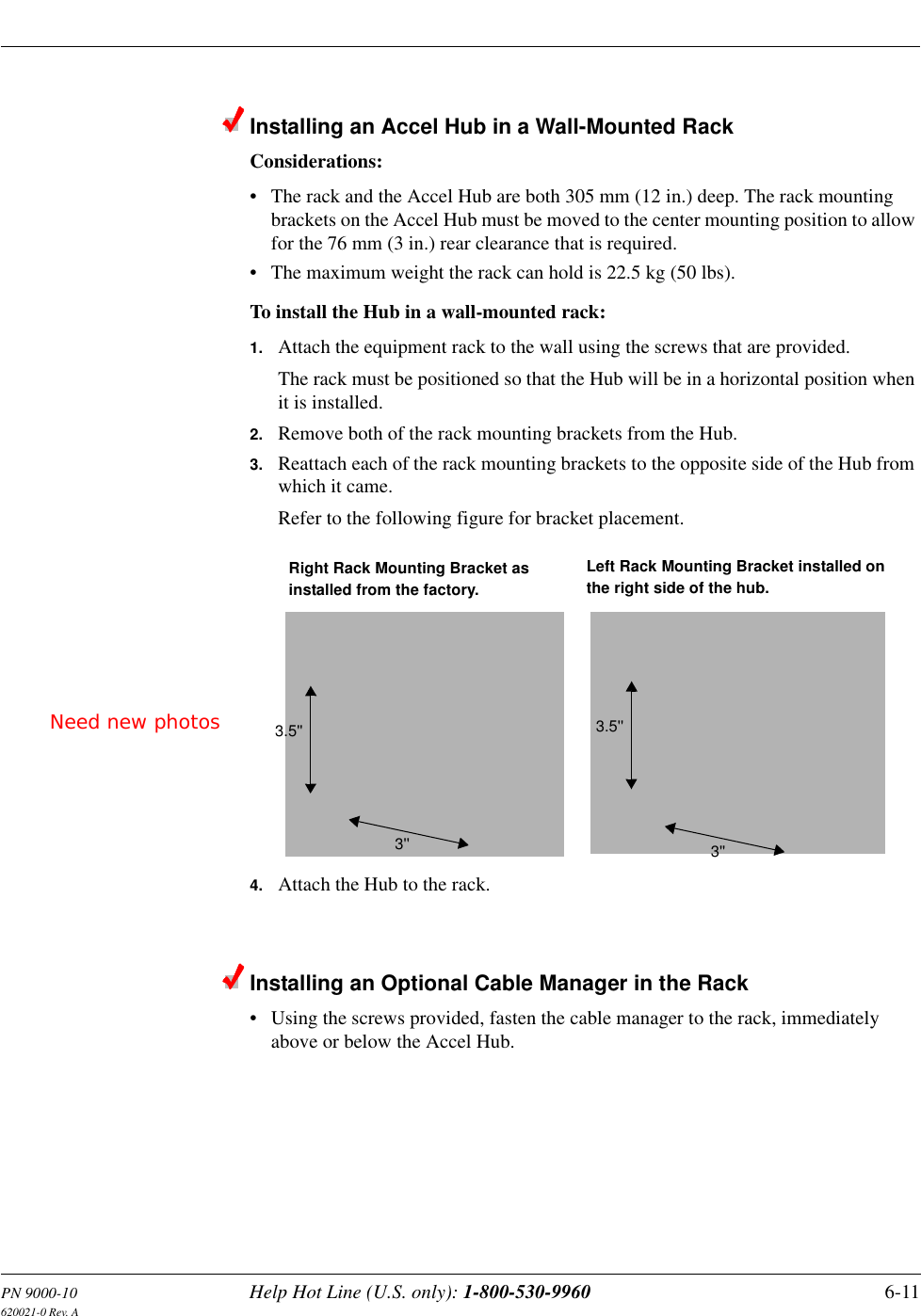PN 9000-10 Help Hot Line (U.S. only): 1-800-530-9960 6-11620021-0 Rev. AInstalling an Accel Hub in a Wall-Mounted RackConsiderations:• The rack and the Accel Hub are both 305 mm (12 in.) deep. The rack mounting brackets on the Accel Hub must be moved to the center mounting position to allow for the 76 mm (3 in.) rear clearance that is required.• The maximum weight the rack can hold is 22.5 kg (50 lbs).To install the Hub in a wall-mounted rack:1. Attach the equipment rack to the wall using the screws that are provided.The rack must be positioned so that the Hub will be in a horizontal position when it is installed.2. Remove both of the rack mounting brackets from the Hub.3. Reattach each of the rack mounting brackets to the opposite side of the Hub from which it came.Refer to the following figure for bracket placement.4. Attach the Hub to the rack.Installing an Optional Cable Manager in the Rack• Using the screws provided, fasten the cable manager to the rack, immediately above or below the Accel Hub.Right Rack Mounting Bracket as installed from the factory.Left Rack Mounting Bracket installed onthe right side of the hub.3&apos;&apos;3.5&apos;&apos;3&apos;&apos;3.5&apos;&apos;Need new photos
