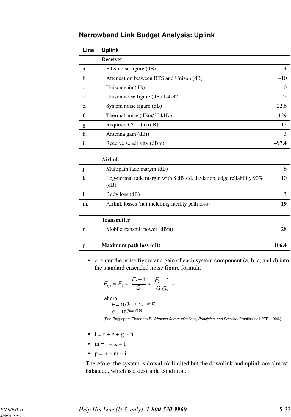 PN 9000-10 Help Hot Line (U.S. only): 1-800-530-9960 5-33620021-0 Rev. ANarrowband Link Budget Analysis: Uplink• e: enter the noise figure and gain of each system component (a, b, c, and d) into the standard cascaded noise figure formula• i = f + e + g – h• m = j + k + l• p = n – m – iTherefore, the system is downlink limited but the downlink and uplink are almost balanced, which is a desirable condition.Line UplinkReceivera. BTS noise figure (dB) 4b. Attenuation between BTS and Unison (dB) –10c. Unison gain (dB) 0d. Unison noise figure (dB) 1-4-32 22e. System noise figure (dB) 22.6f. Thermal noise (dBm/30 kHz) –129g. Required C/I ratio (dB) 12h. Antenna gain (dBi) 3i. Receive sensitivity (dBm) –97.4Airlinkj. Multipath fade margin (dB) 6k. Log-normal fade margin with 8 dB std. deviation, edge reliability 90% (dB)10l. Body loss (dB) 3m. Airlink losses (not including facility path loss) 19Transmittern. Mobile transmit power (dBm) 28p. Maximum path loss (dB) 106.4Fsys = F1 + + + ....F2 – 1G1F3 – 1G1G2whereF = 10(See Rappaport, Theodore S. Wireless Communications, Principles, and Practice. Prentice Hall PTR, 1996.)(Noise Figure/10)G = 10(Gain/10)