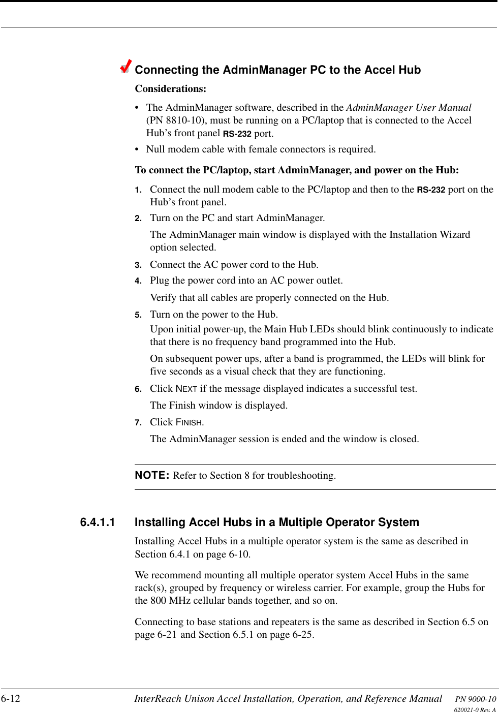 6-12 InterReach Unison Accel Installation, Operation, and Reference Manual PN 9000-10620021-0 Rev. AConnecting the AdminManager PC to the Accel HubConsiderations:• The AdminManager software, described in the AdminManager User Manual (PN 8810-10), must be running on a PC/laptop that is connected to the Accel Hub’s front panel RS-232 port.• Null modem cable with female connectors is required.To connect the PC/laptop, start AdminManager, and power on the Hub:1. Connect the null modem cable to the PC/laptop and then to the RS-232 port on the Hub’s front panel.2. Turn on the PC and start AdminManager.The AdminManager main window is displayed with the Installation Wizard option selected.3. Connect the AC power cord to the Hub.4. Plug the power cord into an AC power outlet.Verify that all cables are properly connected on the Hub.5. Turn on the power to the Hub.Upon initial power-up, the Main Hub LEDs should blink continuously to indicate that there is no frequency band programmed into the Hub.On subsequent power ups, after a band is programmed, the LEDs will blink for five seconds as a visual check that they are functioning.6. Click NEXT if the message displayed indicates a successful test.The Finish window is displayed.7. Click FINISH.The AdminManager session is ended and the window is closed.NOTE: Refer to Section 8 for troubleshooting.6.4.1.1 Installing Accel Hubs in a Multiple Operator SystemInstalling Accel Hubs in a multiple operator system is the same as described in Section 6.4.1 on page 6-10.We recommend mounting all multiple operator system Accel Hubs in the same rack(s), grouped by frequency or wireless carrier. For example, group the Hubs for the 800 MHz cellular bands together, and so on.Connecting to base stations and repeaters is the same as described in Section 6.5 on page 6-21 and Section 6.5.1 on page 6-25.