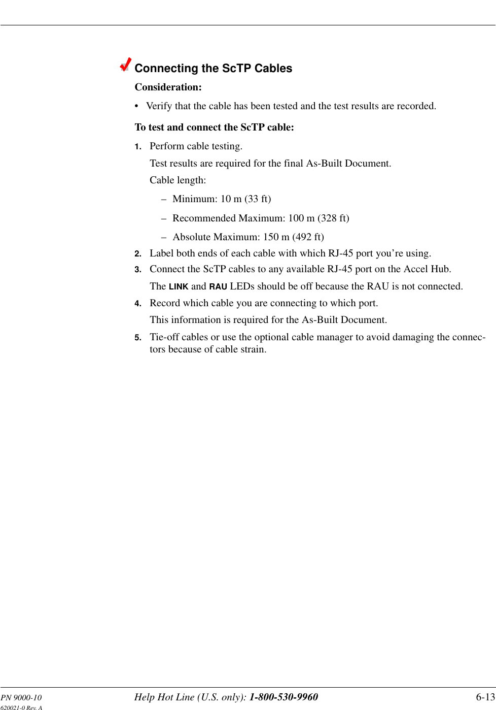 PN 9000-10 Help Hot Line (U.S. only): 1-800-530-9960 6-13620021-0 Rev. AConnecting the ScTP CablesConsideration:• Verify that the cable has been tested and the test results are recorded.To test and connect the ScTP cable:1. Perform cable testing.Test results are required for the final As-Built Document.Cable length:– Minimum: 10 m (33 ft)– Recommended Maximum: 100 m (328 ft)– Absolute Maximum: 150 m (492 ft)2. Label both ends of each cable with which RJ-45 port you’re using.3. Connect the ScTP cables to any available RJ-45 port on the Accel Hub.The LINK and RAU LEDs should be off because the RAU is not connected.4. Record which cable you are connecting to which port.This information is required for the As-Built Document.5. Tie-off cables or use the optional cable manager to avoid damaging the connec-tors because of cable strain.