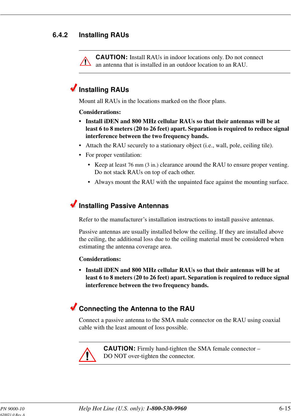 PN 9000-10 Help Hot Line (U.S. only): 1-800-530-9960 6-15620021-0 Rev. A6.4.2 Installing RAUsCAUTION: Install RAUs in indoor locations only. Do not connect an antenna that is installed in an outdoor location to an RAU.Installing RAUsMount all RAUs in the locations marked on the floor plans.Considerations:• Install iDEN and 800 MHz cellular RAUs so that their antennas will be at least 6 to 8 meters (20 to 26 feet) apart. Separation is required to reduce signal interference between the two frequency bands.• Attach the RAU securely to a stationary object (i.e., wall, pole, ceiling tile).• For proper ventilation:• Keep at least 76 mm (3 in.) clearance around the RAU to ensure proper venting. Do not stack RAUs on top of each other.• Always mount the RAU with the unpainted face against the mounting surface.Installing Passive AntennasRefer to the manufacturer’s installation instructions to install passive antennas.Passive antennas are usually installed below the ceiling. If they are installed above the ceiling, the additional loss due to the ceiling material must be considered when estimating the antenna coverage area.Considerations:• Install iDEN and 800 MHz cellular RAUs so that their antennas will be at least 6 to 8 meters (20 to 26 feet) apart. Separation is required to reduce signal interference between the two frequency bands.Connecting the Antenna to the RAUConnect a passive antenna to the SMA male connector on the RAU using coaxial cable with the least amount of loss possible.CAUTION: Firmly hand-tighten the SMA female connector – DO NOT over-tighten the connector.