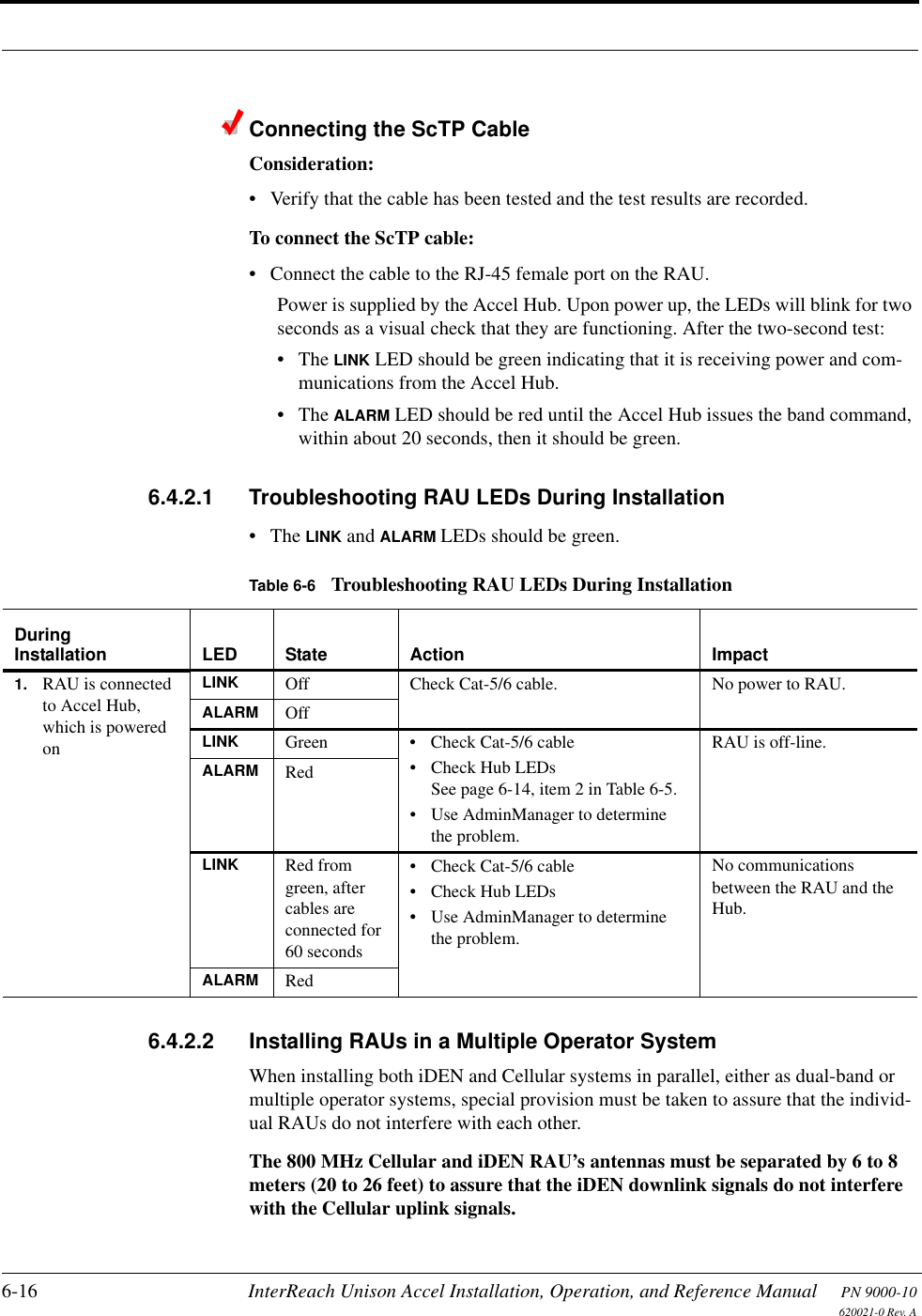 6-16 InterReach Unison Accel Installation, Operation, and Reference Manual PN 9000-10620021-0 Rev. AConnecting the ScTP CableConsideration:• Verify that the cable has been tested and the test results are recorded.To connect the ScTP cable:• Connect the cable to the RJ-45 female port on the RAU.Power is supplied by the Accel Hub. Upon power up, the LEDs will blink for two seconds as a visual check that they are functioning. After the two-second test:•The LINK LED should be green indicating that it is receiving power and com-munications from the Accel Hub.•The ALARM LED should be red until the Accel Hub issues the band command, within about 20 seconds, then it should be green.6.4.2.1 Troubleshooting RAU LEDs During Installation•The LINK and ALARM LEDs should be green.6.4.2.2 Installing RAUs in a Multiple Operator SystemWhen installing both iDEN and Cellular systems in parallel, either as dual-band or multiple operator systems, special provision must be taken to assure that the individ-ual RAUs do not interfere with each other.The 800 MHz Cellular and iDEN RAU’s antennas must be separated by 6 to 8 meters (20 to 26 feet) to assure that the iDEN downlink signals do not interfere with the Cellular uplink signals.Table 6-6 Troubleshooting RAU LEDs During InstallationDuringInstallation LED State Action Impact1. RAU is connected to Accel Hub, which is powered onLINK Off Check Cat-5/6 cable. No power to RAU.ALARM OffLINK Green • Check Cat-5/6 cable• Check Hub LEDsSee page 6-14, item 2 in Table 6-5.• Use AdminManager to determine the problem.RAU is off-line.ALARM RedLINK Red from green, after cables are connected for 60 seconds• Check Cat-5/6 cable• Check Hub LEDs• Use AdminManager to determine the problem.No communications between the RAU and the Hub.ALARM Red