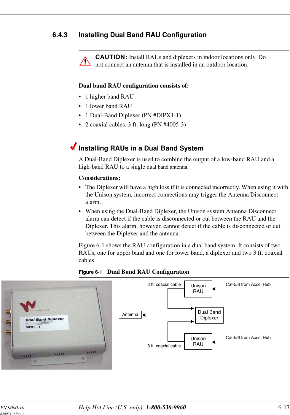 PN 9000-10 Help Hot Line (U.S. only): 1-800-530-9960 6-17620021-0 Rev. A6.4.3 Installing Dual Band RAU ConfigurationCAUTION: Install RAUs and diplexers in indoor locations only. Do not connect an antenna that is installed in an outdoor location.Dual band RAU configuration consists of:• 1 higher band RAU•1 lower band RAU• 1 Dual-Band Diplexer (PN #DIPX1-1)• 2 coaxial cables, 3 ft. long (PN #4005-3)Installing RAUs in a Dual Band SystemA Dual-Band Diplexer is used to combine the output of a low-band RAU and a high-band RAU to a single dual band antenna. Considerations:• The Diplexer will have a high loss if it is connected incorrectly. When using it with the Unison system, incorrect connections may trigger the Antenna Disconnect alarm.• When using the Dual-Band Diplexer, the Unison system Antenna Disconnect alarm can detect if the cable is disconnected or cut between the RAU and the Diplexer. This alarm, however, cannot detect if the cable is disconnected or cut between the Diplexer and the antenna.Figure 6-1 shows the RAU configuration in a dual band system. It consists of two RAUs, one for upper band and one for lower band, a diplexer and two 3 ft. coaxial cables.Figure 6-1 Dual Band RAU ConfigurationUnisonRAUUnisonRAUDual BandDiplexerCat-5/6 from Accel HubCat-5/6 from Accel HubAntenna3 ft. coaxial cable3 ft. coaxial cable