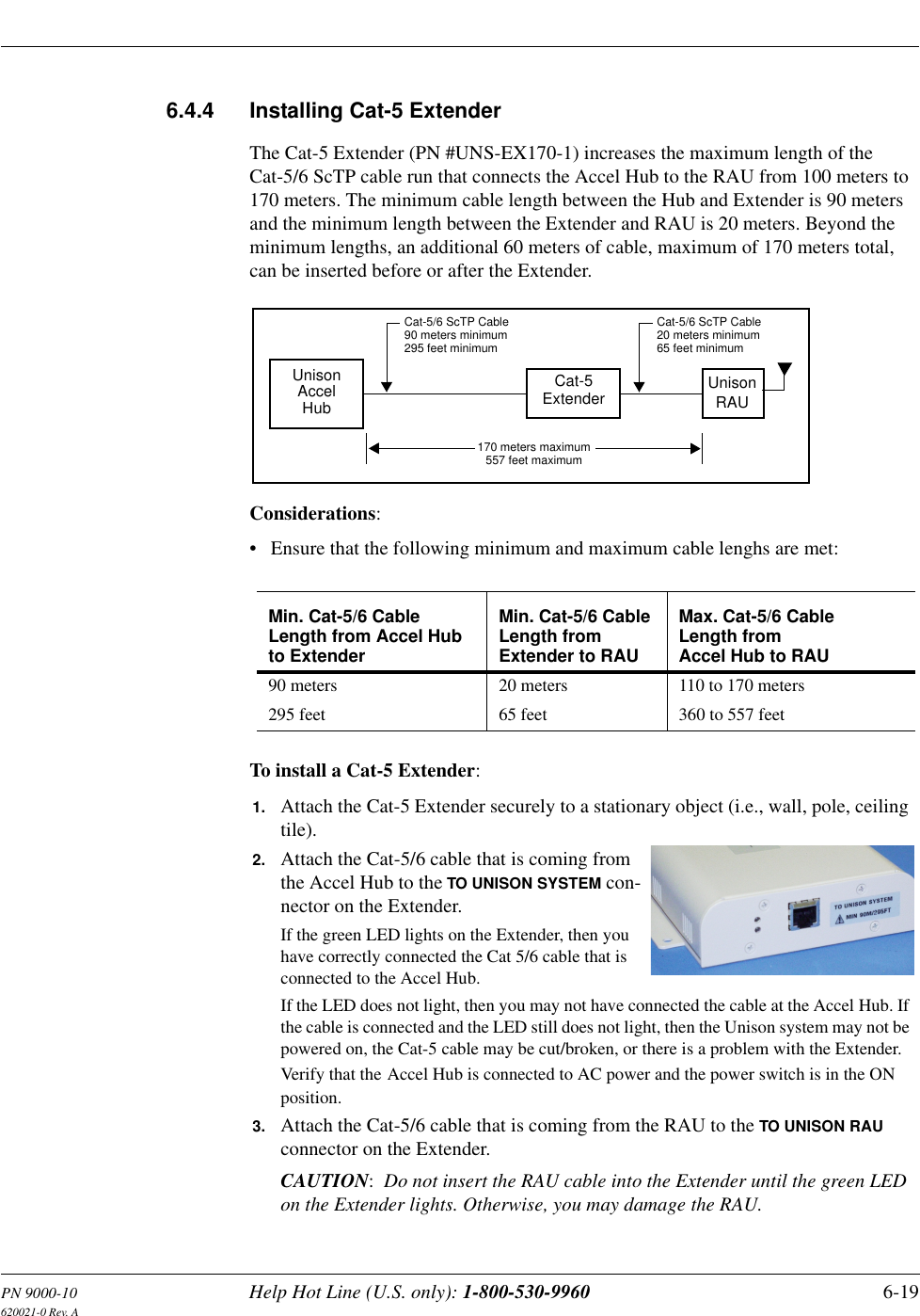 PN 9000-10 Help Hot Line (U.S. only): 1-800-530-9960 6-19620021-0 Rev. A6.4.4 Installing Cat-5 ExtenderThe Cat-5 Extender (PN #UNS-EX170-1) increases the maximum length of the Cat-5/6 ScTP cable run that connects the Accel Hub to the RAU from 100 meters to 170 meters. The minimum cable length between the Hub and Extender is 90 meters and the minimum length between the Extender and RAU is 20 meters. Beyond the minimum lengths, an additional 60 meters of cable, maximum of 170 meters total, can be inserted before or after the Extender.Considerations:• Ensure that the following minimum and maximum cable lenghs are met:To install a Cat-5 Extender:Min. Cat-5/6 Cable Length from Accel Hub to ExtenderMin. Cat-5/6 Cable Length from Extender to RAUMax. Cat-5/6 Cable Length from Accel Hub to RAU90 meters295 feet20 meters65 feet110 to 170 meters360 to 557 feetAccelHubUnisonCat-5/6 ScTP Cable90 meters minimumUnison Cat-5ExtenderCat-5/6 ScTP Cable20 meters minimum170 meters maximumRAU295 feet minimum 65 feet minimum557 feet maximum1. Attach the Cat-5 Extender securely to a stationary object (i.e., wall, pole, ceiling tile).2. Attach the Cat-5/6 cable that is coming from the Accel Hub to the TO UNISON SYSTEM con-nector on the Extender.If the green LED lights on the Extender, then you have correctly connected the Cat 5/6 cable that is connected to the Accel Hub.If the LED does not light, then you may not have connected the cable at the Accel Hub. If the cable is connected and the LED still does not light, then the Unison system may not be powered on, the Cat-5 cable may be cut/broken, or there is a problem with the Extender. Verify that the Accel Hub is connected to AC power and the power switch is in the ON position.3. Attach the Cat-5/6 cable that is coming from the RAU to the TO UNISON RAU connector on the Extender.CAUTION:  Do not insert the RAU cable into the Extender until the green LED on the Extender lights. Otherwise, you may damage the RAU.