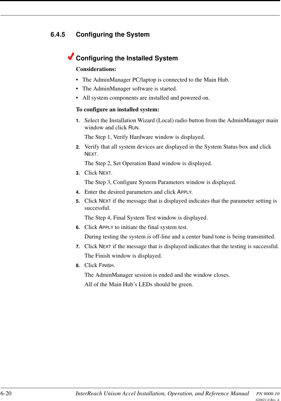 6-20 InterReach Unison Accel Installation, Operation, and Reference Manual PN 9000-10620021-0 Rev. A6.4.5 Configuring the SystemConfiguring the Installed SystemConsiderations:• The AdminManager PC/laptop is connected to the Main Hub.• The AdminManager software is started.• All system components are installed and powered on.To configure an installed system:1. Select the Installation Wizard (Local) radio button from the AdminManager main window and click RUN.The Step 1, Verify Hardware window is displayed.2. Verify that all system devices are displayed in the System Status box and click NEXT.The Step 2, Set Operation Band window is displayed.3. Click NEXT.The Step 3, Configure System Parameters window is displayed. 4. Enter the desired parameters and click APPLY.5. Click NEXT if the message that is displayed indicates that the parameter setting is successful.The Step 4, Final System Test window is displayed.6. Click APPLY to initiate the final system test.During testing the system is off-line and a center band tone is being transmitted.7. Click NEXT if the message that is displayed indicates that the testing is successful.The Finish window is displayed.8. Click FINISH.The AdminManager session is ended and the window closes.All of the Main Hub’s LEDs should be green.