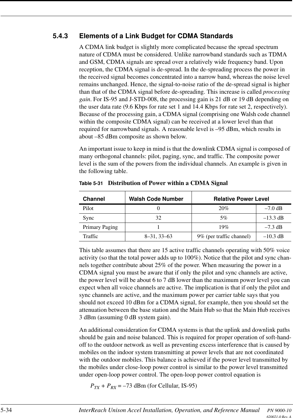 5-34 InterReach Unison Accel Installation, Operation, and Reference Manual PN 9000-10620021-0 Rev. A5.4.3 Elements of a Link Budget for CDMA StandardsA CDMA link budget is slightly more complicated because the spread spectrum nature of CDMA must be considered. Unlike narrowband standards such as TDMA and GSM, CDMA signals are spread over a relatively wide frequency band. Upon reception, the CDMA signal is de-spread. In the de-spreading process the power in the received signal becomes concentrated into a narrow band, whereas the noise level remains unchanged. Hence, the signal-to-noise ratio of the de-spread signal is higher than that of the CDMA signal before de-spreading. This increase is called processing gain. For IS-95 and J-STD-008, the processing gain is 21 dB or 19 dB depending on the user data rate (9.6 Kbps for rate set 1 and 14.4 Kbps for rate set 2, respectively). Because of the processing gain, a CDMA signal (comprising one Walsh code channel within the composite CDMA signal) can be received at a lower level than that required for narrowband signals. A reasonable level is –95 dBm, which results in about –85 dBm composite as shown below.An important issue to keep in mind is that the downlink CDMA signal is composed of many orthogonal channels: pilot, paging, sync, and traffic. The composite power level is the sum of the powers from the individual channels. An example is given in the following table.This table assumes that there are 15 active traffic channels operating with 50% voice activity (so that the total power adds up to 100%). Notice that the pilot and sync chan-nels together contribute about 25% of the power. When measuring the power in a CDMA signal you must be aware that if only the pilot and sync channels are active, the power level will be about 6 to 7 dB lower than the maximum power level you can expect when all voice channels are active. The implication is that if only the pilot and sync channels are active, and the maximum power per carrier table says that you should not exceed 10 dBm for a CDMA signal, for example, then you should set the attenuation between the base station and the Main Hub so that the Main Hub receives 3 dBm (assuming 0 dB system gain).An additional consideration for CDMA systems is that the uplink and downlink paths should be gain and noise balanced. This is required for proper operation of soft-hand-off to the outdoor network as well as preventing excess interference that is caused by mobiles on the indoor system transmitting at power levels that are not coordinated with the outdoor mobiles. This balance is achieved if the power level transmitted by the mobiles under close-loop power control is similar to the power level transmitted under open-loop power control. The open-loop power control equation isPTX + PRX = –73 dBm (for Cellular, IS-95)Table 5-31 Distribution of Power within a CDMA SignalChannel Walsh Code Number Relative Power LevelPilot 0 20% –7.0 dBSync 32 5% –13.3 dBPrimary Paging 1 19% –7.3 dBTraffic 8–31, 33–63 9% (per traffic channel) –10.3 dB