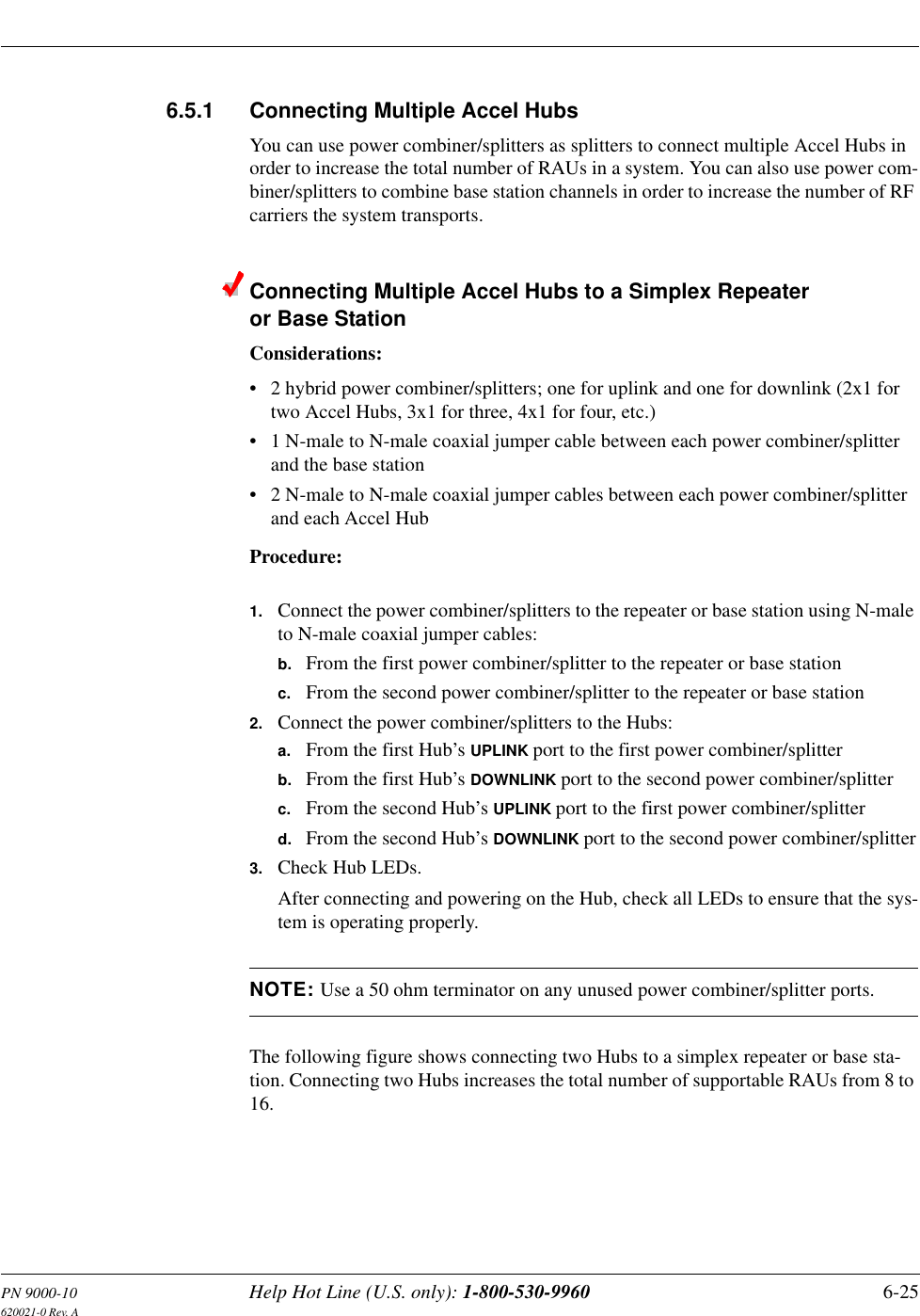 PN 9000-10 Help Hot Line (U.S. only): 1-800-530-9960 6-25620021-0 Rev. A6.5.1 Connecting Multiple Accel HubsYou can use power combiner/splitters as splitters to connect multiple Accel Hubs in order to increase the total number of RAUs in a system. You can also use power com-biner/splitters to combine base station channels in order to increase the number of RF carriers the system transports.Connecting Multiple Accel Hubs to a Simplex Repeater or Base StationConsiderations:• 2 hybrid power combiner/splitters; one for uplink and one for downlink (2x1 for two Accel Hubs, 3x1 for three, 4x1 for four, etc.)• 1 N-male to N-male coaxial jumper cable between each power combiner/splitter and the base station• 2 N-male to N-male coaxial jumper cables between each power combiner/splitter and each Accel HubProcedure:1. Connect the power combiner/splitters to the repeater or base station using N-male to N-male coaxial jumper cables:b. From the first power combiner/splitter to the repeater or base stationc. From the second power combiner/splitter to the repeater or base station2. Connect the power combiner/splitters to the Hubs:a. From the first Hub’s UPLINK port to the first power combiner/splitterb. From the first Hub’s DOWNLINK port to the second power combiner/splitterc. From the second Hub’s UPLINK port to the first power combiner/splitterd. From the second Hub’s DOWNLINK port to the second power combiner/splitter3. Check Hub LEDs.After connecting and powering on the Hub, check all LEDs to ensure that the sys-tem is operating properly.NOTE: Use a 50 ohm terminator on any unused power combiner/splitter ports.The following figure shows connecting two Hubs to a simplex repeater or base sta-tion. Connecting two Hubs increases the total number of supportable RAUs from 8 to 16.