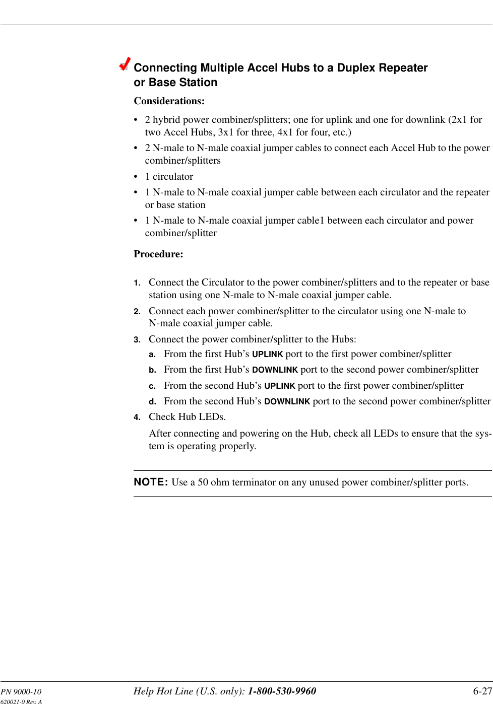 PN 9000-10 Help Hot Line (U.S. only): 1-800-530-9960 6-27620021-0 Rev. AConnecting Multiple Accel Hubs to a Duplex Repeater or Base StationConsiderations:• 2 hybrid power combiner/splitters; one for uplink and one for downlink (2x1 for two Accel Hubs, 3x1 for three, 4x1 for four, etc.)• 2 N-male to N-male coaxial jumper cables to connect each Accel Hub to the power combiner/splitters• 1 circulator• 1 N-male to N-male coaxial jumper cable between each circulator and the repeater or base station• 1 N-male to N-male coaxial jumper cable1 between each circulator and power combiner/splitterProcedure:1. Connect the Circulator to the power combiner/splitters and to the repeater or base station using one N-male to N-male coaxial jumper cable.2. Connect each power combiner/splitter to the circulator using one N-male to N-male coaxial jumper cable.3. Connect the power combiner/splitter to the Hubs:a. From the first Hub’s UPLINK port to the first power combiner/splitterb. From the first Hub’s DOWNLINK port to the second power combiner/splitterc. From the second Hub’s UPLINK port to the first power combiner/splitterd. From the second Hub’s DOWNLINK port to the second power combiner/splitter4. Check Hub LEDs.After connecting and powering on the Hub, check all LEDs to ensure that the sys-tem is operating properly.NOTE: Use a 50 ohm terminator on any unused power combiner/splitter ports.