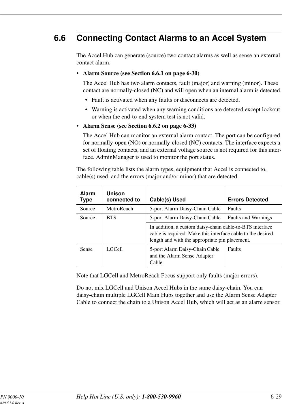 PN 9000-10 Help Hot Line (U.S. only): 1-800-530-9960 6-29620021-0 Rev. A6.6 Connecting Contact Alarms to an Accel SystemThe Accel Hub can generate (source) two contact alarms as well as sense an external contact alarm.• Alarm Source (see Section 6.6.1 on page 6-30)The Accel Hub has two alarm contacts, fault (major) and warning (minor). These contact are normally-closed (NC) and will open when an internal alarm is detected.• Fault is activated when any faults or disconnects are detected.• Warning is activated when any warning conditions are detected except lockout or when the end-to-end system test is not valid.• Alarm Sense (see Section 6.6.2 on page 6-33)The Accel Hub can monitor an external alarm contact. The port can be configured for normally-open (NO) or normally-closed (NC) contacts. The interface expects a set of floating contacts, and an external voltage source is not required for this inter-face. AdminManager is used to monitor the port status.The following table lists the alarm types, equipment that Accel is connected to, cable(s) used, and the errors (major and/or minor) that are detected.Note that LGCell and MetroReach Focus support only faults (major errors).Do not mix LGCell and Unison Accel Hubs in the same daisy-chain. You can daisy-chain multiple LGCell Main Hubs together and use the Alarm Sense Adapter Cable to connect the chain to a Unison Accel Hub, which will act as an alarm sensor.Alarm Type Unison connected to Cable(s) Used Errors DetectedSource MetroReach 5-port Alarm Daisy-Chain Cable FaultsSource BTS 5-port Alarm Daisy-Chain Cable Faults and WarningsIn addition, a custom daisy-chain cable-to-BTS interface cable is required. Make this interface cable to the desired length and with the appropriate pin placement.Sense LGCell 5-port Alarm Daisy-Chain Cable and the Alarm Sense Adapter CableFaults