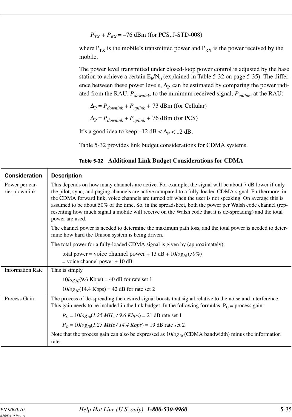 PN 9000-10 Help Hot Line (U.S. only): 1-800-530-9960 5-35620021-0 Rev. APTX + PRX = –76 dBm (for PCS, J-STD-008)where PTX is the mobile’s transmitted power and PRX is the power received by the mobile.The power level transmitted under closed-loop power control is adjusted by the base station to achieve a certain Eb/N0 (explained in Table 5-32 on page 5-35). The differ-ence between these power levels, ∆P, can be estimated by comparing the power radi-ated from the RAU, Pdownink, to the minimum received signal, Puplink, at the RAU:∆P = Pdownink + Puplink + 73 dBm (for Cellular)∆P = Pdownink + Puplink + 76 dBm (for PCS)It’s a good idea to keep –12 dB &lt; ∆P &lt; 12 dB.Table 5-32 provides link budget considerations for CDMA systems.Table 5-32 Additional Link Budget Considerations for CDMAConsideration DescriptionPower per car-rier, downlinkThis depends on how many channels are active. For example, the signal will be about 7 dB lower if only the pilot, sync, and paging channels are active compared to a fully-loaded CDMA signal. Furthermore, in the CDMA forward link, voice channels are turned off when the user is not speaking. On average this is assumed to be about 50% of the time. So, in the spreadsheet, both the power per Walsh code channel (rep-resenting how much signal a mobile will receive on the Walsh code that it is de-spreading) and the total power are used.The channel power is needed to determine the maximum path loss, and the total power is needed to deter-mine how hard the Unison system is being driven.The total power for a fully-loaded CDMA signal is given by (approximately):total power = voice channel power + 13 dB + 10log10 (50%)= voice channel power + 10 dBInformation Rate This is simply 10log10(9.6 Kbps) = 40 dB for rate set 110log10(14.4 Kbps) = 42 dB for rate set 2Process Gain The process of de-spreading the desired signal boosts that signal relative to the noise and interference. This gain needs to be included in the link budget. In the following formulas, PG = process gain:PG = 10log10(1.25 MHz / 9.6 Kbps) = 21 dB rate set 1PG = 10log10(1.25 MHz / 14.4 Kbps) = 19 dB rate set 2Note that the process gain can also be expressed as 10log10 (CDMA bandwidth) minus the information rate.