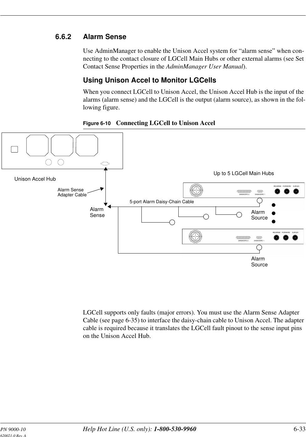 PN 9000-10 Help Hot Line (U.S. only): 1-800-530-9960 6-33620021-0 Rev. A6.6.2 Alarm SenseUse AdminManager to enable the Unison Accel system for “alarm sense” when con-necting to the contact closure of LGCell Main Hubs or other external alarms (see Set Contact Sense Properties in the AdminManager User Manual).Using Unison Accel to Monitor LGCellsWhen you connect LGCell to Unison Accel, the Unison Accel Hub is the input of the alarms (alarm sense) and the LGCell is the output (alarm source), as shown in the fol-lowing figure.Figure 6-10 Connecting LGCell to Unison AccelLGCell supports only faults (major errors). You must use the Alarm Sense Adapter Cable (see page 6-35) to interface the daisy-chain cable to Unison Accel. The adapter cable is required because it translates the LGCell fault pinout to the sense input pins on the Unison Accel Hub.Up to 5 LGCell Main HubsUnison Accel HubAlarmSense AlarmSourceAlarmSourceAlarm SenseAdapter Cable5-port Alarm Daisy-Chain Cable