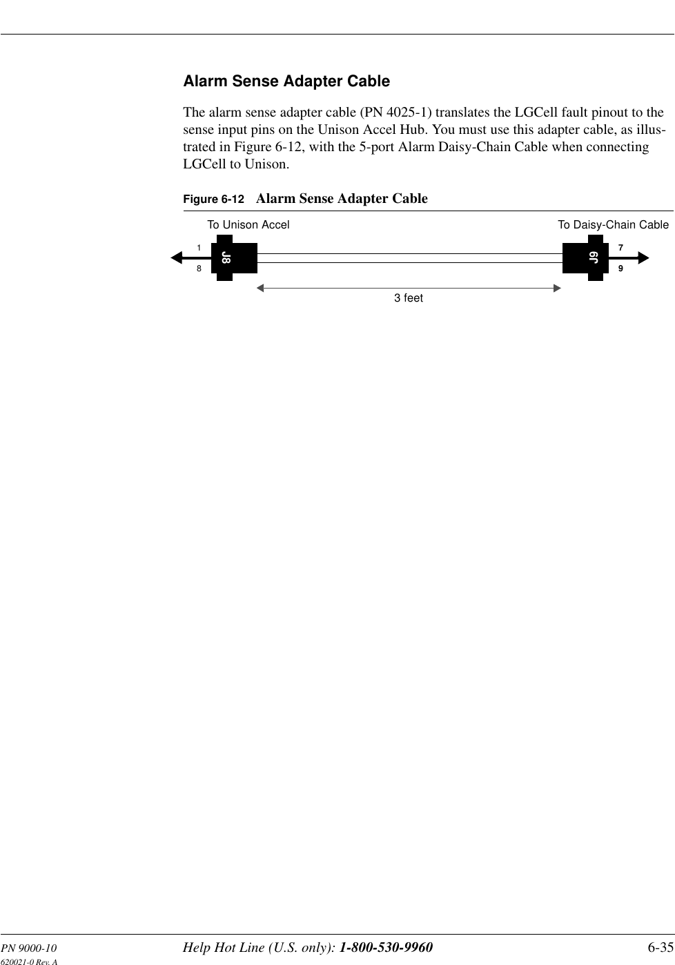 PN 9000-10 Help Hot Line (U.S. only): 1-800-530-9960 6-35620021-0 Rev. AAlarm Sense Adapter CableThe alarm sense adapter cable (PN 4025-1) translates the LGCell fault pinout to the sense input pins on the Unison Accel Hub. You must use this adapter cable, as illus-trated in Figure 6-12, with the 5-port Alarm Daisy-Chain Cable when connecting LGCell to Unison.Figure 6-12 Alarm Sense Adapter CableJ818J979To Unison Accel To Daisy-Chain Cable3 feet