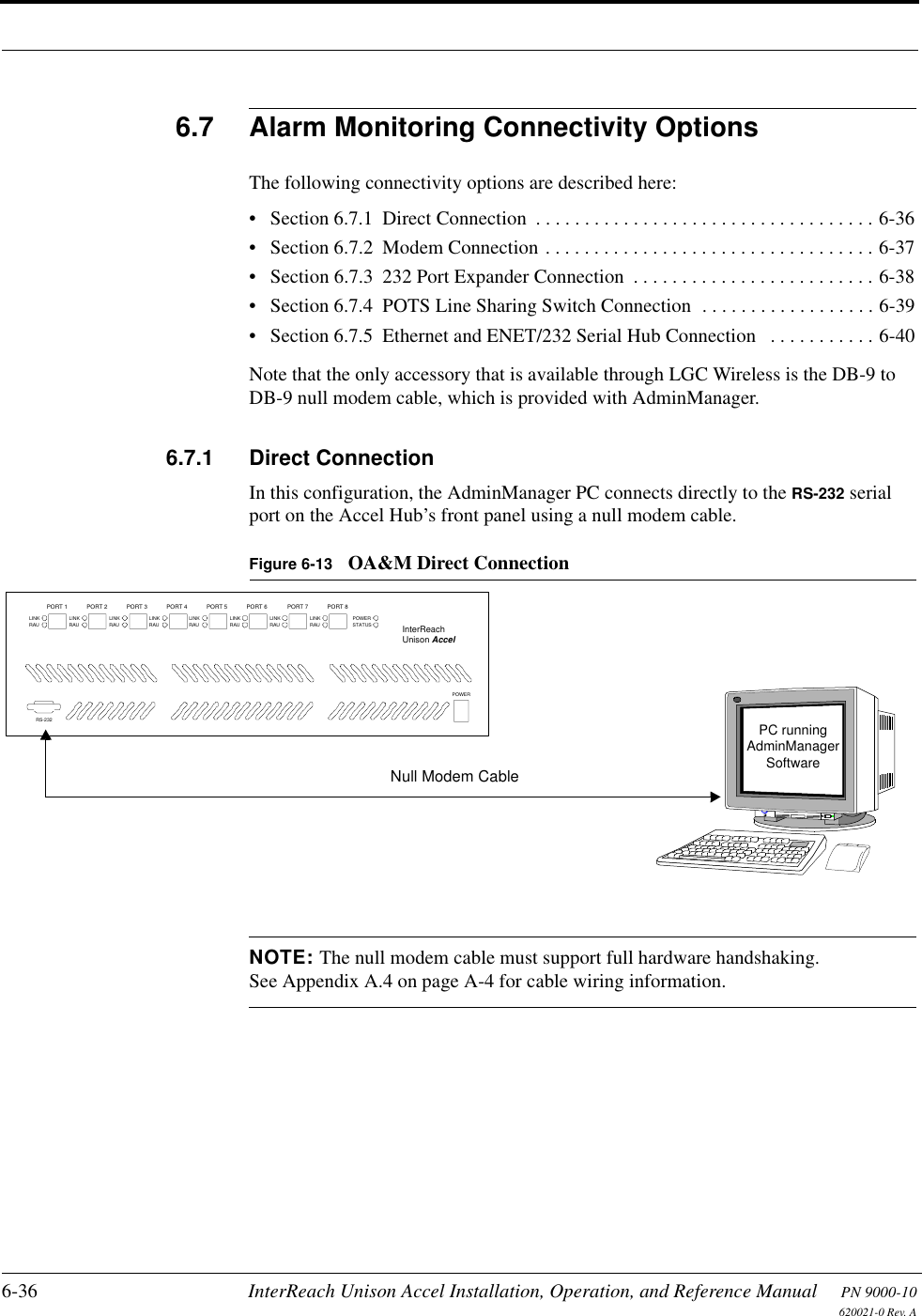 6-36 InterReach Unison Accel Installation, Operation, and Reference Manual PN 9000-10620021-0 Rev. A6.7 Alarm Monitoring Connectivity OptionsThe following connectivity options are described here:• Section 6.7.1  Direct Connection  . . . . . . . . . . . . . . . . . . . . . . . . . . . . . . . . . . . 6-36• Section 6.7.2  Modem Connection . . . . . . . . . . . . . . . . . . . . . . . . . . . . . . . . . . 6-37• Section 6.7.3  232 Port Expander Connection  . . . . . . . . . . . . . . . . . . . . . . . . . 6-38• Section 6.7.4  POTS Line Sharing Switch Connection  . . . . . . . . . . . . . . . . . . 6-39• Section 6.7.5  Ethernet and ENET/232 Serial Hub Connection   . . . . . . . . . . . 6-40Note that the only accessory that is available through LGC Wireless is the DB-9 to DB-9 null modem cable, which is provided with AdminManager.6.7.1 Direct ConnectionIn this configuration, the AdminManager PC connects directly to the RS-232 serial port on the Accel Hub’s front panel using a null modem cable.Figure 6-13 OA&amp;M Direct ConnectionNOTE: The null modem cable must support full hardware handshaking. See Appendix A.4 on page A-4 for cable wiring information.PC runningSoftwareNull Modem CableAdminManagerLINKRAUPORT 1LINKRAUPORT 2LINKRAUPORT 3LINKRAUPORT 4LINKRAUPORT 5LINKRAUPORT 6LINKRAUPORT 7LINKRAUPORT 8POWERSTATUSPOWERInterReachUnison AccelRS-232