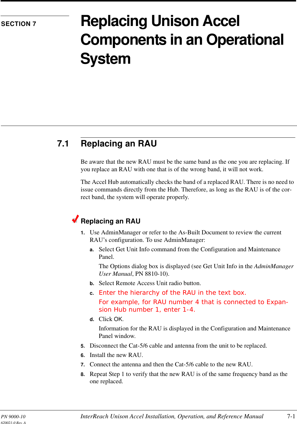 PN 9000-10 InterReach Unison Accel Installation, Operation, and Reference Manual 7-1620021-0 Rev. ASECTION 7 Replacing Unison Accel Components in an Operational System7.1 Replacing an RAUBe aware that the new RAU must be the same band as the one you are replacing. If you replace an RAU with one that is of the wrong band, it will not work.The Accel Hub automatically checks the band of a replaced RAU. There is no need to issue commands directly from the Hub. Therefore, as long as the RAU is of the cor-rect band, the system will operate properly.Replacing an RAU1. Use AdminManager or refer to the As-Built Document to review the current RAU’s configuration. To use AdminManager:a. Select Get Unit Info command from the Configuration and Maintenance Panel.The Options dialog box is displayed (see Get Unit Info in the AdminManager User Manual, PN 8810-10).b. Select Remote Access Unit radio button.c. Enter the hierarchy of the RAU in the text box.For example, for RAU number 4 that is connected to Expan-sion Hub number 1, enter 1-4.d. Click OK.Information for the RAU is displayed in the Configuration and Maintenance Panel window.5. Disconnect the Cat-5/6 cable and antenna from the unit to be replaced.6. Install the new RAU.7. Connect the antenna and then the Cat-5/6 cable to the new RAU.8. Repeat Step 1 to verify that the new RAU is of the same frequency band as the one replaced.