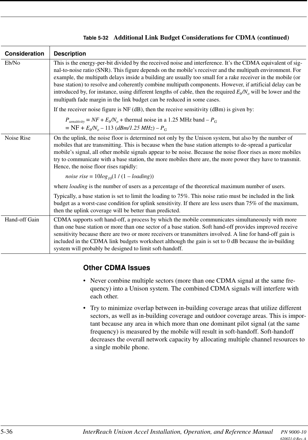 5-36 InterReach Unison Accel Installation, Operation, and Reference Manual PN 9000-10620021-0 Rev. AOther CDMA Issues• Never combine multiple sectors (more than one CDMA signal at the same fre-quency) into a Unison system. The combined CDMA signals will interfere with each other.• Try to minimize overlap between in-building coverage areas that utilize different sectors, as well as in-building coverage and outdoor coverage areas. This is impor-tant because any area in which more than one dominant pilot signal (at the same frequency) is measured by the mobile will result in soft-handoff. Soft-handoff decreases the overall network capacity by allocating multiple channel resources to a single mobile phone.Eb/No This is the energy-per-bit divided by the received noise and interference. It’s the CDMA equivalent of sig-nal-to-noise ratio (SNR). This figure depends on the mobile’s receiver and the multipath environment. For example, the multipath delays inside a building are usually too small for a rake receiver in the mobile (or base station) to resolve and coherently combine multipath components. However, if artificial delay can be introduced by, for instance, using different lengths of cable, then the required Eb/No will be lower and the multipath fade margin in the link budget can be reduced in some cases.If the receiver noise figure is NF (dB), then the receive sensitivity (dBm) is given by:Psensitivity = NF + Eb/No + thermal noise in a 1.25 MHz band – PG= NF + Eb/No – 113 (dBm/1.25 MHz) – PGNoise Rise On the uplink, the noise floor is determined not only by the Unison system, but also by the number of mobiles that are transmitting. This is because when the base station attempts to de-spread a particular mobile’s signal, all other mobile signals appear to be noise. Because the noise floor rises as more mobiles try to communicate with a base station, the more mobiles there are, the more power they have to transmit. Hence, the noise floor rises rapidly:noise rise = 10log10(1 / (1 – loading))where loading is the number of users as a percentage of the theoretical maximum number of users.Typically, a base station is set to limit the loading to 75%. This noise ratio must be included in the link budget as a worst-case condition for uplink sensitivity. If there are less users than 75% of the maximum, then the uplink coverage will be better than predicted.Hand-off Gain CDMA supports soft hand-off, a process by which the mobile communicates simultaneously with more than one base station or more than one sector of a base station. Soft hand-off provides improved receive sensitivity because there are two or more receivers or transmitters involved. A line for hand-off gain is included in the CDMA link budgets worksheet although the gain is set to 0 dB because the in-building system will probably be designed to limit soft-handoff.Table 5-32 Additional Link Budget Considerations for CDMA (continued)Consideration Description