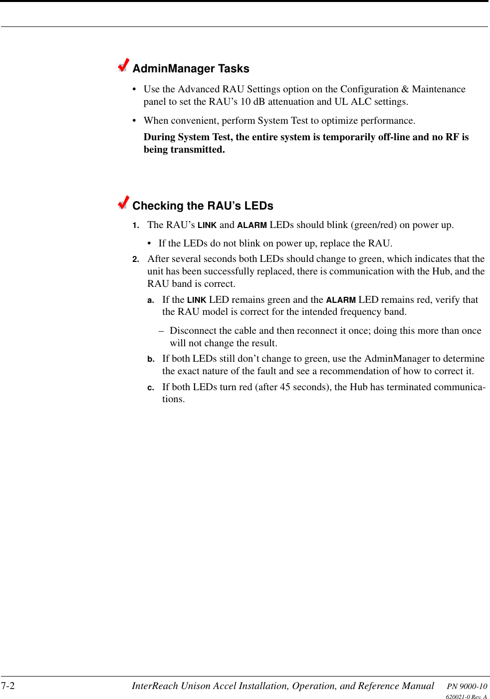 7-2 InterReach Unison Accel Installation, Operation, and Reference Manual PN 9000-10620021-0 Rev. AAdminManager Tasks• Use the Advanced RAU Settings option on the Configuration &amp; Maintenance panel to set the RAU’s 10 dB attenuation and UL ALC settings.• When convenient, perform System Test to optimize performance.During System Test, the entire system is temporarily off-line and no RF is being transmitted. Checking the RAU’s LEDs1. The RAU’s LINK and ALARM LEDs should blink (green/red) on power up.• If the LEDs do not blink on power up, replace the RAU.2. After several seconds both LEDs should change to green, which indicates that the unit has been successfully replaced, there is communication with the Hub, and the RAU band is correct.a. If the LINK LED remains green and the ALARM LED remains red, verify that the RAU model is correct for the intended frequency band.– Disconnect the cable and then reconnect it once; doing this more than once will not change the result.b. If both LEDs still don’t change to green, use the AdminManager to determine the exact nature of the fault and see a recommendation of how to correct it.c. If both LEDs turn red (after 45 seconds), the Hub has terminated communica-tions.